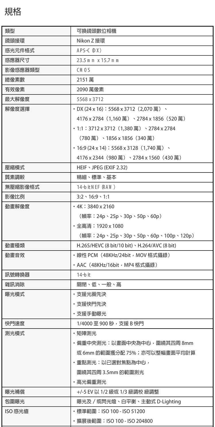 規格類型接感光元件格式感應尺寸影像感應器類型總像素數有效像素最大解像度解像度擇壓縮模式質素調較無壓縮影像格式可換鏡頭數位相機Nikon Z接環APS )23.5 mm  15.7 mmCMOS2151 萬2090 萬像素55683712DX 2416)5568x3712 (2,070 萬)4176 x 2784 (1,160) 2784 x 1856 (520)13712x3712 (1,380) 2784 x 2784(780萬)1856x1856(340萬)169 (24 x 14): 5568 x 3128 (1,740) 4176x2344(980萬)2784x1560 (430萬)HEIFJPEG (EXIF 2.32)精細標準、基本14bit NEF (RAW)3:2 16:9 1:1影像比例動畫解像度4K:3840x2160(幀率:24p、25p、30、50、60p)動畫種類動畫音效訊號轉器雜訊消除模式快門速度測光模式曝光補償包圍曝光ISO感光值高清:1920x1080(幀率:24p、25、30、50、60p、100p、120p)H.265/HEVC (8 bit/10bit)、H.264/AVC (8 bit)線性 PCM(48KHz/24bit,MOV格式攝錄)AAC(48KHz/16bit,MP4格式攝錄)14-bit關閉、低、一般、高支援光圈先決支援快門先決支援手動曝光1/4000至900秒,支援B 快門矩陣測光偏重中央測光:以畫面中央為中心,圍繞其四周 8mm或6mm 的範圍獲分配75%;亦可以整幅畫面平均計算重點測光:以已選對點為中心圍繞其四周 3.5mm 的範圍測光·高光偏重測光+/-5 EV 以1/2 級或1/3 級調校 級調整曝光及/或閃光燈、、主動式 D-Lighting·標準範圍:ISO 100-ISO 51200擴展後範圍:ISO 100-ISO 204800