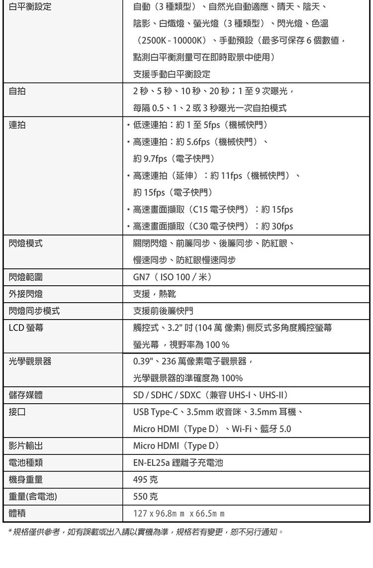 白平衡設定自拍連拍閃燈模式閃燈範圍外接閃燈閃燈同步模式LCD 螢幕光學觀景器儲存媒體接口影片輸出電池種類自動(3種類型自然光自動適應晴天、陰天、陰影、白熾燈、螢光燈(3種類型)、閃光燈、色溫(2500K-10000K)、手動預設(最多可保存6個數值點測白平衡測量可在即時取景中使用)支援手動白平衡設定2秒、5秒、10秒、20秒1至9次曝光每隔 0.5、1、2或3秒曝光一次自拍模式低速連拍:約1至5fps(機械快門)高速連拍:約5.6fps(機械快門)約 9.7fps(電子快門)、高速連拍(延伸):約11fps(機械快門)、約15fps(電子快門)高速畫面擷取(C15電子快門):約15fps·高速畫面擷取(C30電子快門):約30fps關閉閃燈、前簾同步、後簾同步、防紅眼、慢速同步、防紅眼慢速同步(ISO 100/米)支援熱靴支援前後簾快門觸控式、3.2 104萬像素)側反式多角度觸控螢幕螢光幕,視野率為100%0.39、236萬像素電子觀景器,光學觀景器的準確度為100%SD/SDHC/SDXC (兼容UHS-I、UHS-II)USB Type-C、3.5mm 收音咪、3.5mm 耳機、Micro HDMI(Type D)、Wi-Fi、藍牙 5.0Micro HDMI(Type D)機身重量重量(含電池)體積EN-EL25a 離子充電池495克550克127  96.8mm x 66.5m m*規格僅供參考,如有誤載或出入請以實機為準,規格若有變更,恕不另行通知。