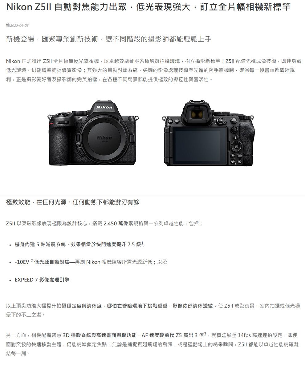 Nikon  自動對焦能力出眾低光表現強大訂立全片幅相機新標竿2025-04-03新機登場匯聚專業創新技術讓不同階段的攝影師都能輕鬆上手Nikon 正式推出  全片幅無反光鏡相機以卓越效能征服各種嚴苛拍攝環境,樹立攝影新標竿! 配備先進成像技術,即使身處低光環境,仍能精準捕捉優質影像;其強大的自動對焦系統、尖端的影像處理技術與先進的防手震機制,確保每一幀畫面都清晰銳利,正是攝影愛好者及攝影師的完美拍檔,在各種不同場景都能提供極致的操控性與靈活性。NikonNikon極致效能,在任何光源、任何動態下都能游刃有餘 以突破影像表現極限為設計核心,搭載2,450萬像素規格與一系列卓越性能,包括: 機身內建5軸減震系統,效果相當於快門速度提升 7.5 ,-10EV2低光源自動對焦再創 Nikon 相機陣容所需光源新低;以及.EXPEED7影像處理引擎以上頂尖功能大幅提升拍攝穩定度與清晰度,哪怕在昏暗環境下挑戰重重,影像依然清晰透徹,使成為夜景、室內拍攝或低光場景下的不二之選。另一方面,相機配備智慧3D追蹤系統與高速畫面擷取功能,AF速度較前代 Z5高出3倍3,就算延展至14fps 高速連拍設定,即使面對突發的快速移動主體,仍能精準鎖定焦點。無論是捕捉振翅飛翔的鳥類,或是運動場上的精采瞬間, 都能以卓越性能精確凝結每一刻。