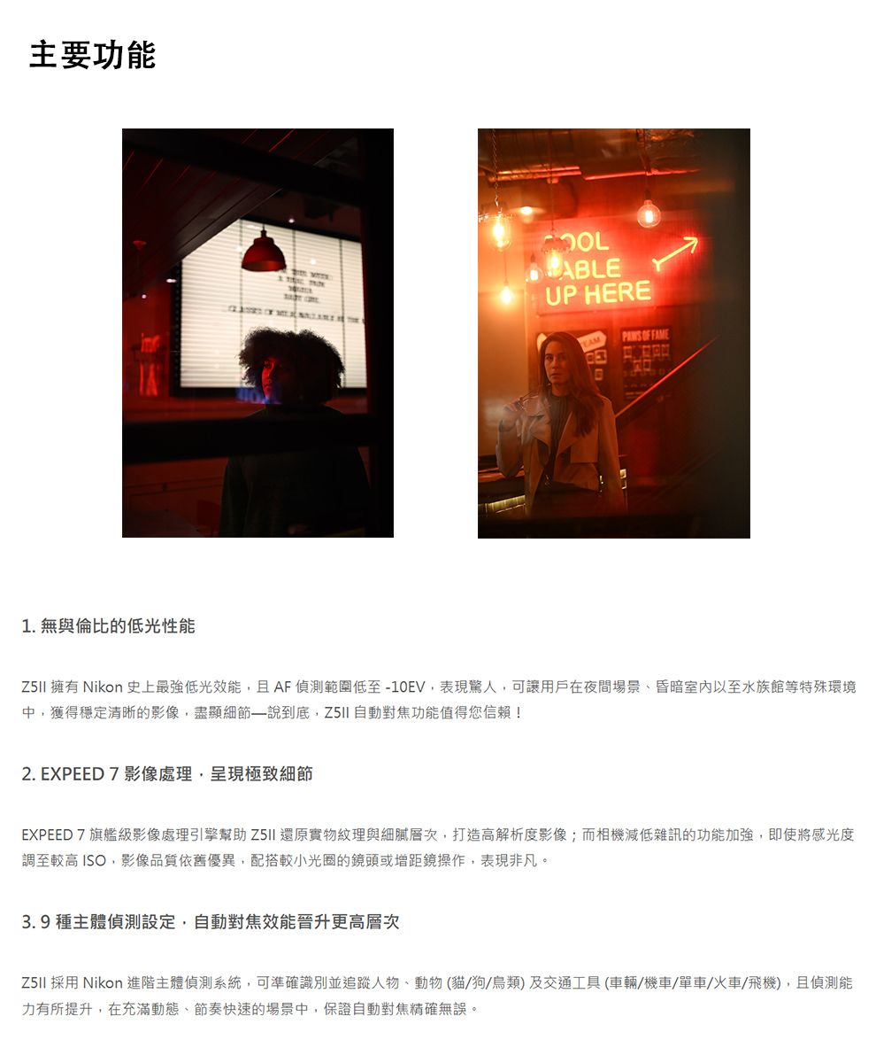 主要功能1. 無與倫比的低光性能ALEUP HERE OF FAMEB 擁有 Nikon 史上最強低光效能且 AF 偵測範圍低至-10EV,表現驚人,可讓用戶在夜間場景、昏暗室內以至水族館等特殊環境中,獲得穩定清晰的影像,盡顯細節說到底, 自動對焦功能值得您信賴!2. EXPEED 7 影像處理,呈現極致細節EXPEED7旗艦級影像處理引擎幫助 還原實物紋理與細膩層次,打造高解析度影像;而相機減低雜訊的功能加強,即使將感光度調至較高 ISO,影像品質依舊優異,配搭較小光圈的鏡頭或增距鏡操作,表現非凡。3. 9種主體偵測設定,自動對焦效能晉升更高層次 採用 Nikon 進階主體偵測系統,可準確識別並追蹤人物、動物(貓狗/鳥類及交通工具(車輛/機車/單車/火車/飛機),且偵測能力有所提升,在充滿動態、節奏快速的場景中,保證自動對焦精確無誤。