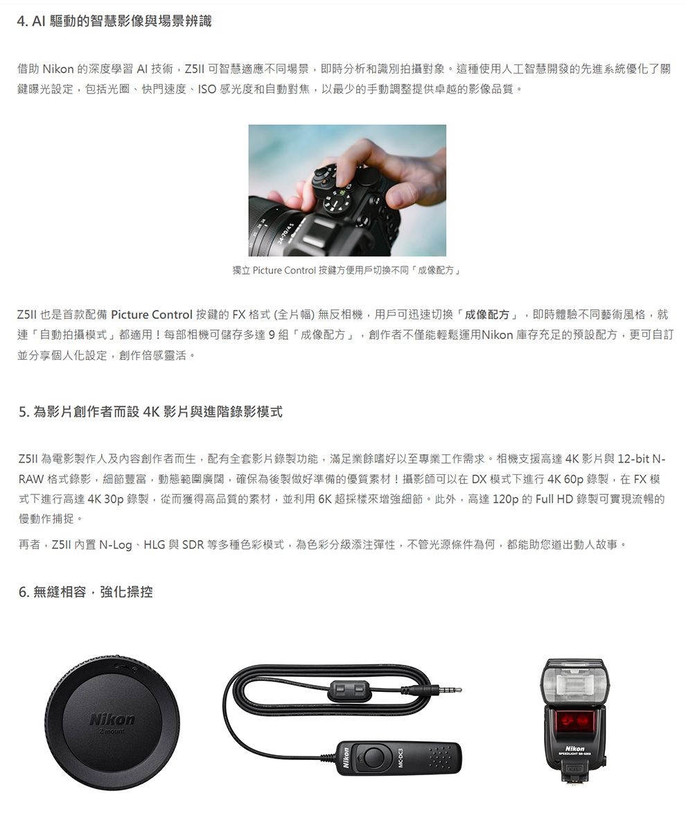 4. AI 驅動的智慧影像與場景辨識借助 Nikon 的深度學習AI 技術智慧適應不同場景,即時分析和識別拍攝對象。這種使用人工智慧開發的先進系統優化了關鍵曝光設定,包括光圈快門速度ISO感光度和自動對焦,以最少的手動調整提供卓越的影像品質。4-70獨立 Picture Control 按鍵方便用戶切換不同成像配方」 也是首款配備 Picture Control 按鍵的FX格式(全片幅)無反相機,用戶可迅速切換成像配方」,即時體驗不同藝術風格,就連「自動拍攝模式」都適用!每部相機可儲存多達9組「成像配方」,創作者不僅能輕鬆運用Nikon 庫存充足的預設配方,更可自訂並分享個人化設定,創作倍感靈活。5. 為影片創作者而設4K影片與進階錄影模式 為電影製作人及內容創作者而生,配有全套影片錄製功能,滿足業餘嗜好以至專業工作需求。相機支援高達4K影片與 12-bit N-RAW格式錄影,細節豐富,動態範圍廣闊,確保為後製做好準備的優質素材!攝影師可以在DX 模式下進行4K 60p錄製,在FX模式下進行高達 4K 30p錄製,從而獲得高品質的素材,並利用6K超採樣來增強細節。此外,高達120p 的Full HD 錄製可實現流暢的慢動作捕捉。再者, 內置 N-Log、HLG 與 SDR等多種色彩模式,為色彩分級添注彈性,不管光源條件為何,都能助您道出動人故事。 無縫相容,強化操控Nikon2 mountNikon