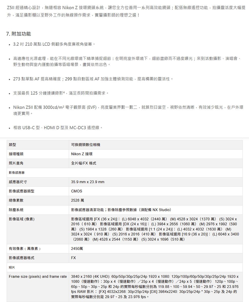 經過精心設計 Nikon  環鏡頭系統,讓您全方位善用一系列能鏡頭;配搭無線遙控功能,拍攝靈活度大幅提升,滿足攝影棚以至野外工作的無線操作需求,實屬攝影師的理想之選!7. 附加功能  210 萬點 LCD側翻多角度廣視角螢幕。高適應性光源處理,能在不同光線環境下精準捕捉細節在明亮室外環境下,細節盡錄而不過度曝光;來到活動攝影、演唱會、野生動物與室內運動拍攝等昏暗場景,畫質依然出色。273 點單點 AF 提高精確度;299 點自動區域 AF 加強主體偵測效能,提高構圖的靈活性。支援最長125分鐘連續錄影,滿足長時間拍攝需求。Nikon  配備 3000cd/m²電子觀景窗(EVF,亮度屬業界一數二,就算烈日當空,視野依然清晰,有效減少眩光,在戶外環境更實用。相容 USB-C型、HDMI D型及MC-DC3遙控線。類型接環種類照片畫角影像感應器感應器尺寸可換鏡頭數位相機Nikon Z 接環全片幅/FX 格式影像感應器類型總像素數除塵系統影像區域(像素)35.9 mm  23.9 mmCMOS2528 萬影像感應器清潔功能;影像除塵參照數據(須配備 NX Studio)影像區域選用[FX(3624) (L) 6048x4032 (2440萬) (M)4528x3024 (1370萬) (S) 3024 x2016(610萬) 影像區域選用[DX(24x16)]: (L)3984x2656 (1060萬) (M)2976x1992(590)萬) (S) 1984 x 1328(260萬)影像區域選用[1:1 (24x24)]: (L)4032x4032 (1630 萬) (M)3024x3024(910萬) (S) 2016x2016 (410萬) 影像區域選用[16:9 (36x20)]: (L) 6048x3400(2060 萬) (M) 4528x2544 (1150萬) (S) 3024x1696(510萬)有效像素(萬像素 )2450萬影像感應器格式FX短片Frame size (pixels) and frame rate 3840 x 2160 (4K UHD): 60p/50p/30p/25p/24p1920x1080: 120p/100p/60p/50p/30p/25p/24p 1920 x1080(慢速動作):30px4(慢速動作)/25px4(慢速動作)/24px5(慢速動作) 120p、100p、60p、50p、30p、25p 和24p 的實際每秒幅數分別為119.88、100、59.94、50、29.97、25 和 23.976fps RAW 影片: [FX]4032x2268: 30p/25p/24p [DX] 3984x2240:30p/25p/24p*30p、25p及24p的實際每秒幅數分別是29.97、25及23.976 fps
