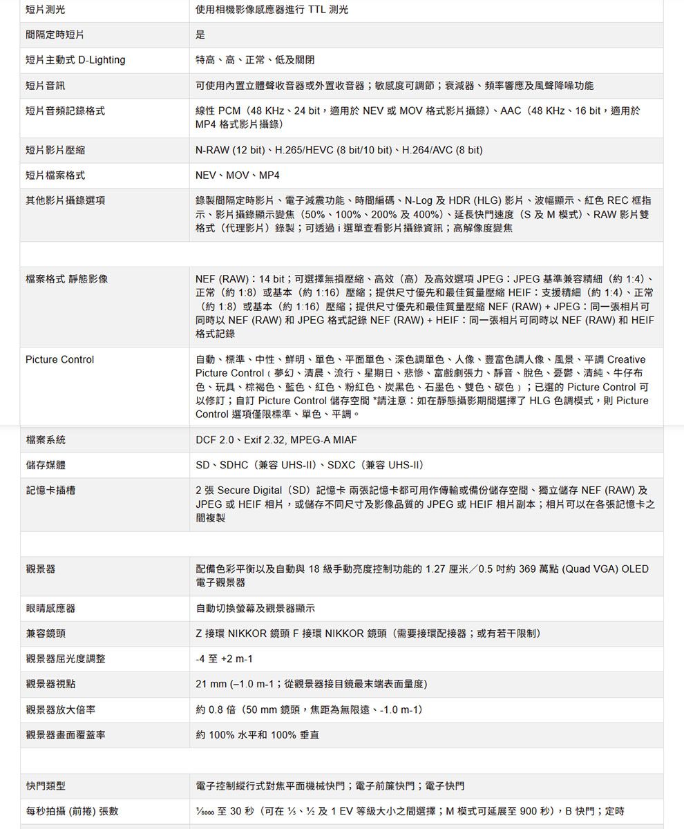 短片測光間隔定時短片使用相機影像感應器進行 TTL 測光短片主動式 D-Lghting特高高正常、低及關閉短片音訊可使用內置立體聲收音器或外置收音器;敏感度可節;衰減器、頻率響應及風聲降噪功能短片音頻記錄格式線性 PCM48KHz、24 bit,適用於NEV或MOV格式影片攝錄)、AAC(48KHz、16bit,適用於MP4格式影片攝錄)短片影片壓縮短片檔案格式其他影片攝錄選項N-RAW (12 bit)、H.265HEVC (8 bit10bit)、H.264/AVC (8 bit)NEV、MOV、MP4錄製間隔定時影片、電子減震功能、時間編碼、N-Log 及HDR (HLG) 影片、波幅顯示、紅色 REC框指示、影片攝錄顯示變焦(50、100、200%及400%)、延長快門速度(S及M模式)、RAW影片雙格式(代理影片)錄製;可透過i選單查看影片攝錄資訊;高解像度變焦檔案格式 靜態影像Picture Control檔案系統儲存媒體記憶卡插槽NEF (RAW):14 bit;可選擇無損壓縮、高效(高)及高效選項JPEG:JPEG 基準兼容精細(約14)、正常(約1:8)或基本(約)壓縮;提供尺寸優先和最佳質量壓縮 HEIF:支援精細(約14)、正常(約1:8)或基本(約116)壓縮;提供尺寸優先和最佳質量壓縮 NEF (RAW)+JPEG:同一張相片可同時以 NEF (RAW) 和JPEG 格式記錄NEF(RAW)+HEIF:同一張相片可同時以NEF (RAW) 和 HEIF格式記錄自動、標準、中性、鮮明、單色、平面單色、深色調單色、人像、色調人像、風景、平調 CreativePicture Control (夢幻、清晨、流行、星期日、悲慘、富戲劇張力、靜音、脫色、憂鬱、清純、牛仔布色、玩具、棕褐色、藍色、紅色、粉紅色、炭黑色、石墨色、雙色、碳色);已選的 Picture Control 可以修訂;自訂 Picture Control 儲存空間 *請注意:如靜態攝影期間選擇了 HLG 色調模式,則 PictureControl 選項僅限標準、單色、平調。DCF 2.0、Exif 2.32, MPEG-A MIAFSD、SDHC(兼容UHS-II)、SDXC(兼容 UHS-II)2 張 Secure Digital (SD) 記憶卡 兩張記憶卡都可用作傳輸或備份儲存空間、獨立儲存 NEF (RAW)及JPEG 或HEIF 相片,或儲存不同尺寸及影像品質的JPEG或HEIF 相片副本;相片可以在各張記憶卡之間複製觀景器眼睛感應器兼容鏡頭觀景器屈光度調整觀景器視點配備色彩平衡以及自動與18級手動亮度控制功能的1.27厘米/0.5約369萬點(Quad VGA) OLED電子觀景器自動切換螢幕及觀景器顯示 接環 NIKKOR 鏡頭 F接環 NIKKOR 鏡頭(需要接環配接器;或有若干限制)+2 m-121 mm (−1.0 m-1;從觀景器接目鏡最末端表面量度)約0.8倍(50 mm鏡頭,焦距為無限遠、-1.0m-1)觀景器放大倍率觀景器畫面覆蓋率約 100% 水平和 100% 垂直快門類型電子控制縱行式對焦平面機械快門;電子前簾快門;電子快門每秒拍攝(前捲) 張數/ 至 30 秒(可在/%、%及1EV等級大小之間選擇;M模式可延展至900秒),B快門;定時