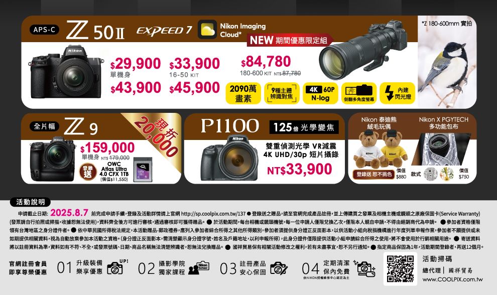 APSC 50   2900 33,9001650 KIT ImagingCloud- NEW 期間優惠限定組84,780180-600 KIT S-87,780Z180-600mm 實拍單機身43,900 45,900 200萬9種主體4K 60P建* 閃光燈畫素辨識對焦 N-log側翻多角度 159,000單機身 NT OWC現折Nikon 泰迪熊P1100 125 光學變焦絨毛玩偶Nikon X PGYTECH多功能包布Nikon登錄 Atlas Ultra送 4.0 CFX $11,550)10雙重偵測光學 VR減震4K UHD/30p 短片攝錄NT$33,900價值登錄送 恕不挑色$880款式價值$750活動說明申截止日期:2025.8.7 完成申請手續,登錄及活動詳情請上官網 http://sp.coolpix.com.tw/137 登錄送之贈品,請至官網完成產品註冊,並上傳購買之發票及相機主機或之原廠保固卡Service Warranty)(發票請自行拍照或掃描,收據恕無法使用),資料齊全後方可進行審核,通過審核即可獲得贈品。 於活動期間,每台相機或鏡頭機號,每一位申請人僅限兌換乙次,僅限本人親自申請,不得由經銷商代申請。 ●參加者資格僅限台灣地區之身分證件者。 依中華民國所得稅法規定,本活動贈品-郵政禮券,應列入參加者綜合所得之其他所得類別,參加者須提供身分證正反面影本,以供活動小組向稅捐機構進行年度列單申報作業,參加者不願提供或未如期提供相關資料,視為自動放棄參加本活動之資格。(身分證正反面影本,需清楚顯示身分證字號、姓名及戶籍地址,以利申報所得),此身分證件僅限提供活動小組申請綜合所得之使用,將不會使用於行銷相關用途。 寄送資料將以註冊資料為準,資料如有不符、不全,或發票號碼、日期、商品名稱無法清楚辨識者,恕無法兌換贈品。 國祥贸易保有相關活動修改之權利,若有未盡事宜,恕不另行通知。 指定商品保固為1年,活動期間登錄者,再送12個月。官網註冊會員即享尊榮優惠01升級裝備UP!樂享優惠02攝影學院獨家課程03註冊產品安心保固定期清潔04保內免費(*授權為活動掃碼總代理| 國祥貿易www.COOLPIX.com.tw