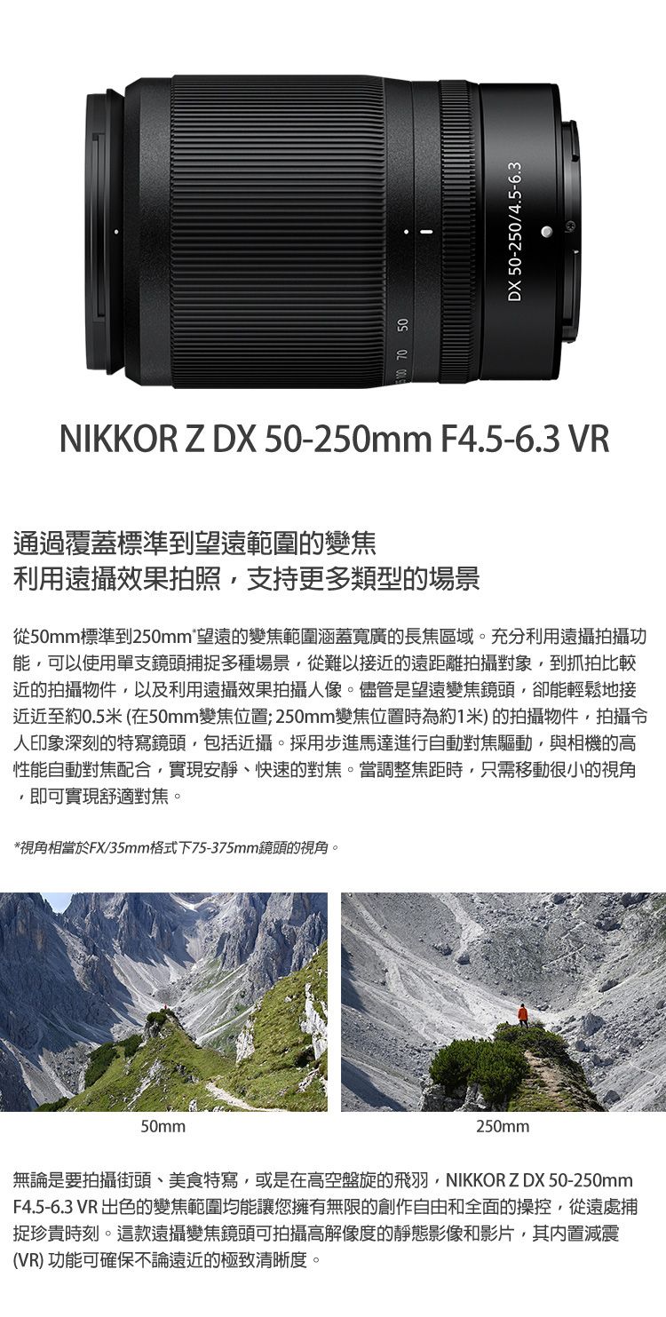 50DX 50-250/4.5-6.3NIKKOR Z DX 50-250mm F4.5-6.3 VR通過覆蓋標準到望遠範圍的變焦利用遠攝效果拍照支持更多類型的場景從50mm標準到250mm*望遠的變焦範圍涵蓋寬廣的長焦區域。充分利用遠攝拍攝功能可以使用單支鏡頭捕多種場景從難以接近的遠距離拍攝對象到抓拍比較近拍攝物件以及利用遠攝效果拍攝人像。儘管是望遠變焦鏡頭卻能輕鬆地接近近至約0.5米 (在50mm變焦位置; 250mm變焦位置時為約1米)的拍攝物件,拍攝令人印象深刻的特寫鏡頭,包括近攝。採用步進馬達進行自動對焦驅動,與相機的高性能自動對焦配合,實現安靜、快速的對焦。當調整焦距時,只需移動很小的視角即可實現舒適對焦。*視角相當於FX/35mm格式下75-375mm鏡頭的視角。50mm250mm無論是要拍攝街頭、美食特寫,或是在高空盤旋的飛羽,NIKKOR ZDX 50-250mmF4.5-6.3 VR 出色的變焦範圍均能讓您擁有無限的創作自由和全面的操控,從遠處捕捉珍貴時刻。這款遠攝變焦鏡頭可拍攝高解像度的靜態影像和影片,其内置減震(VR) 功能可確保不論遠近的極致清晰度。