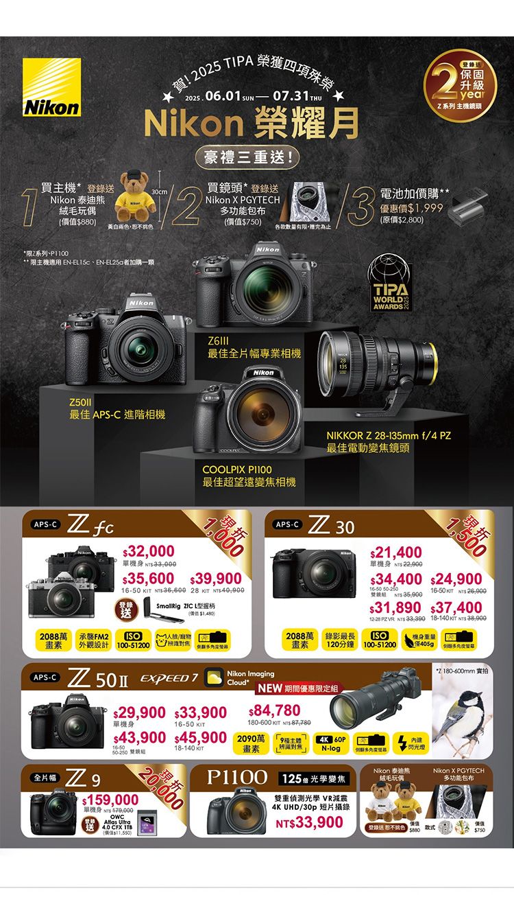 Nikon 泰迪熊絨毛玩偶!2025 TIPA 2025.06.0  0.31THUNikon 榮耀月豪禮三重送!買主機送30cm1880黃白兩色買頭*錄送Nikon  PGYTECH功能包布502登錄送保固升級year系列主機鏡頭電池優惠價1,999原價2,800*限Z系列** 限主機適用 EN、EN加一顆Nikon最佳 APSC 進階相機Nikon最佳全片幅專業相機NikonCOOLPIX 最佳超望遠變焦相機APS-C Z 32,000單機身 35,600 39,900   28   SmallRig ZIC L型握柄TIPAWORLDAWARDSNIKKOR Z28-135mm f4 最佳電動變焦鏡頭APS-C  3021,400單機身( 734,400 24,900 登送(價值鏡  16-50   31,890 37,400 PZ VR   18-140   2088萬 承襲FM2ISO()/2088萬畫素外觀設計100-51  )畫素錄影最長120分鐘ISO機身重量100-51200僅405g 多*2180-600mm 實拍Nikon ImagingCloud*   7 929,900 33,900單機身16-5016-50 NEW 期間優惠限定,84,780180-600 KIT S-43,900 45,900 200 雙組 18-140 KIT畫素N-log閃光燈多Nikon 泰迪熊Nikon X PGYTECH絨毛玩偶多功能包布20,000$159,000單機身 NT$   CFX (價值$) 125 雙重偵測光學 VR減震4K UHD/30p 短片攝錄NT$33,900登錄送 恕不色$880款式價值$750