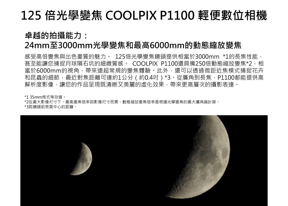 15 倍光學變焦 COOLPIX P1100 輕便數位機卓越的拍攝能力:24mm至3000mm光學變焦和最高6000mm的動態縮放變焦感受高倍變焦與出色畫質的魅力。 125倍光學變焦鏡頭提供相當於3000mm *1的長焦性能甚至能讓您捕捉月球隕石坑的細緻質感。 COOLPIX P1100還具備250倍動態縮放變焦*2相當於6000mm的視角帶來遠超常規的變焦體驗。此外還可以透過微距近焦模式捕捉花卉和昆蟲的細節最近對焦距離可達約1公分(約0.4吋)*3。從廣角到長焦,P1100都能提供高解析度影像,讓您的作品呈現既清晰又美麗的虛化效果,帶來更高層次的攝影表達。*1 35mm格式等效值。*2在最大影像尺寸下。最高變焦倍率因影像尺寸而異。動態縮放變焦倍率是根據光學變焦的最大廣角端計算。*3距鏡頭前表面中心的距離。