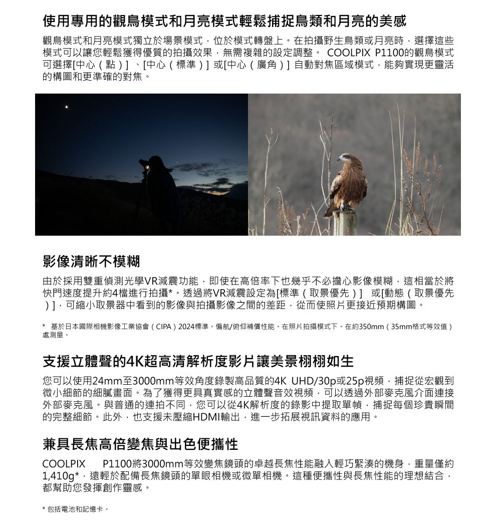 使用專用的觀鳥模式和月亮模式輕鬆捕捉鳥類和月亮的美感觀鳥模式和月亮模式獨立於場景模式位於模式轉盤上。在拍攝野生鳥類或月亮時選擇這些模式可以讓您輕鬆獲得優質的拍攝效果無需複雜的設定調整。 COOLPIX P1100的觀鳥模式可選擇[中心(點、[中心(標準)] 或[中心(廣角 ) ] 自動對焦區域模式能夠實現更靈活的構圖和更準確的對焦。影像清晰不模糊由於採用雙重偵測光學VR減震功能即使在高倍率下也幾乎不必擔心影像模糊,這相當於將快門速度提升約4檔進行拍攝*。透過將VR減震設定為[標準(取景優先)] 或[動態 (取景優先)],可縮小取景器中看到的影像與拍攝影像之間的差距,從而使照片更接近預期構圖。* 基於日本國際相機影像工業協會(CIPA)2024標準。偏航/俯仰補償性能。在照片拍攝模式下。在約350mm(35mm格式等效值)處測量。支援立體聲的4K超高清解析度影片讓美景栩栩如生您可以使用24mm至3000mm等效角度錄製高品質的4K UHD/30p或25p視頻,捕捉從宏觀到微小細節的細膩畫面。為了獲得更具真實感的立體聲音效視頻,可以透過外部麥克風介面連接外部麥克風。與普通的連拍不同,您可以從4K解析度的錄影中提取單幀,捕捉每個珍貴瞬間的完整細節。此外,也支援未壓縮HDMI輸出,進一步拓展視訊資料的應用。兼具長焦高倍變焦與出色便攜性COOLPIXP1100將3000mm等效變焦鏡頭的卓越長焦性能融入輕巧緊湊的機身,重量僅約1,410g*,遠輕於配備長焦鏡頭的單眼相機或微單相機。這種便攜性與長焦性能的理想結合,都幫助您發揮創作靈感。*包括電池和記憶卡。
