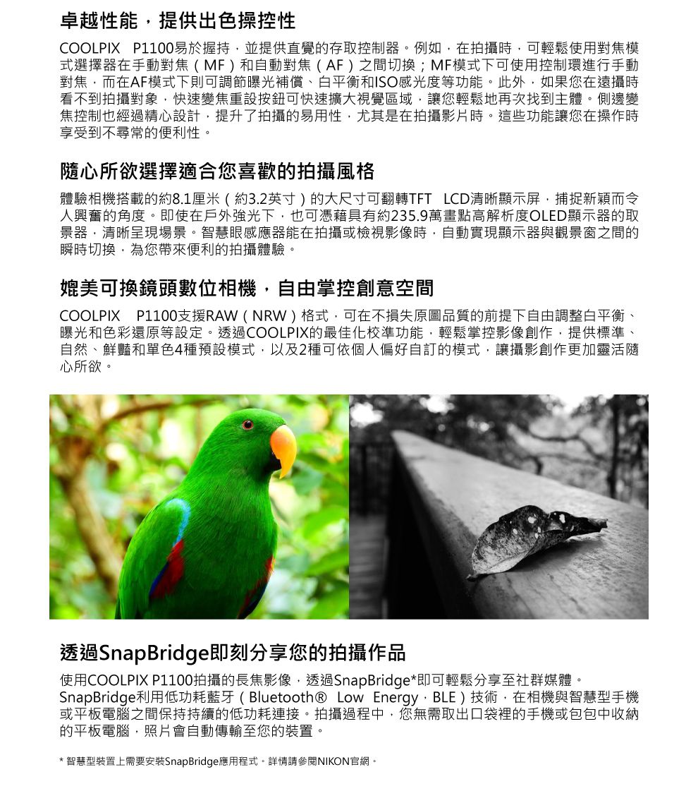 卓越性能提供出色操控性COOLPIX P1100易於握持並提供直覺的存取控制器。例如在拍攝時可輕鬆使用對焦模式選擇器在手動對焦(MF)和自動對焦(AF)之間切換;MF模式下可使用控制環進行手動對焦,而在AF模式下則可調節曝光補償、白平衡和ISO感光度等功能。此外,如果您在遠攝時看不到拍攝對象,快速變焦重設按鈕可快速擴大視覺區域,讓您輕鬆地再次找到主體。側邊變焦控制也經過精心設計,提升了拍攝的易用性,尤其是在拍攝影片時。這些功能讓您在操作時享受到不尋常的便利性。隨心所欲選擇適合您喜歡的拍攝風格體驗相機搭載的約8.1厘米(約3.2英寸)的大尺寸可翻轉TFT LCD清晰顯示屏,捕捉新穎而令人興奮的角度。即使在戶外強光下,也可憑藉具有約235.9萬畫點高解析度OLED顯示器的取景器,清晰呈現場景。智慧眼感應器能在拍攝或檢視影像時,自動實現顯示器與觀景窗之間的瞬時切換,為您帶來便利的拍攝體驗。媲美可換鏡頭數位相機,自由掌控創意空間COOLPIX P1100支援RAW (NRW)格式,可在不損失原圖品質的前提下自由調整白平衡、曝光和色彩還原等設定。透過COOLPIX的最佳化校準功能,輕鬆掌控影像創作,提供標準、自然、鮮豔和單色4種預設模式,以及2種可依個人偏好自訂的模式,讓攝影創作更加靈活隨心所欲。透過SnapBridge即刻分享您的拍攝作品使用COOLPIX P1100拍攝的長焦影像,透過SnapBridge*即可輕鬆分享至社群媒體。SnapBridge利用低功耗藍牙(Bluetooth® Low Energy, BLE)技術,在相機與智慧型手機或平板電腦之間保持持續的低功耗連接。拍攝過程中,您無需取出口袋裡的手機或包包中收納的平板電腦,照片會自動傳輸至您的裝置。* 智慧型裝置上需要安裝SnapBridge應用程式。詳情請參閱NIKON官網。