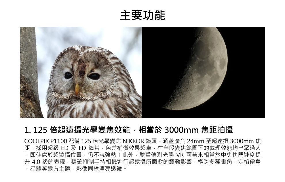 主要功能1. 125 倍超遠攝光學變焦效能相當於 3000mm 焦距拍攝COOLPIX P1100配備125倍光學變焦 NIKKOR 鏡頭涵蓋廣角24mm 至超遠攝 3000mm 焦距採用超級 ED及ED鏡片色差補償效果超卓,在全段變焦範圍下的處理效能均出眾過人,即使處於超遠攝位置,仍不減強勢!此外,雙重偵測光學 VR 可帶來相當於中央快門速度提升 4.0 級的表現,精確抑制手持相機進行超遠攝所面對的震動影響,橫跨多種畫角,定格雀鳥、星體等遠方主體,影像同樣清亮透徹。