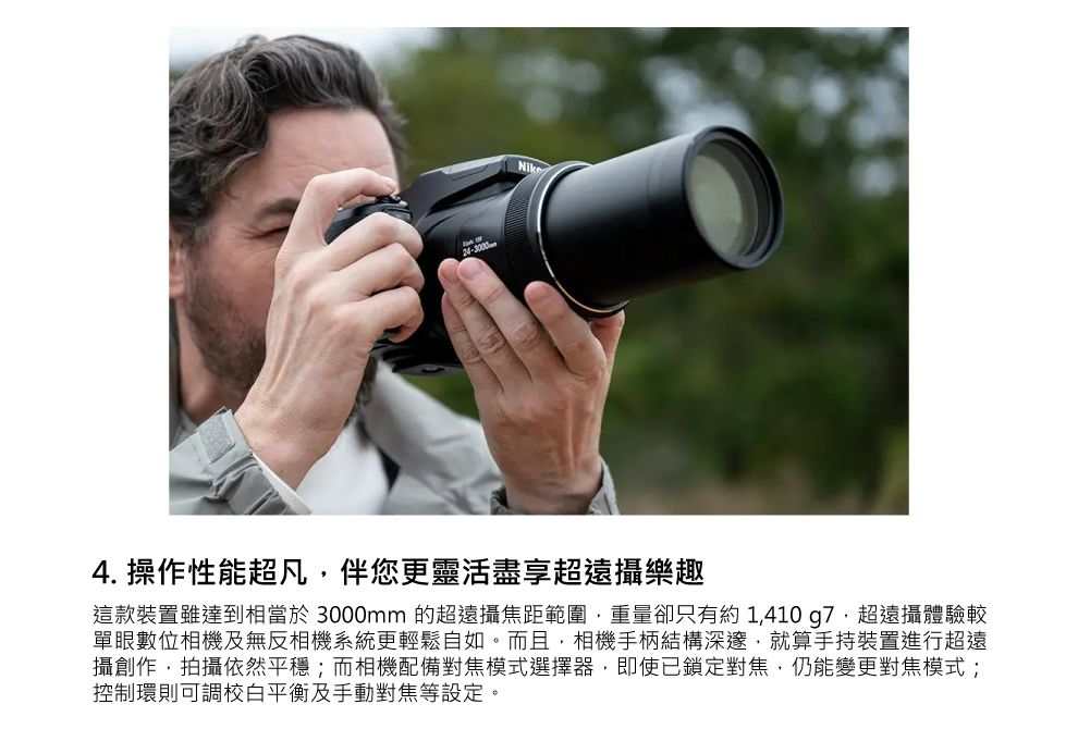24-3000Nike4. 操作性能超凡伴您更靈活盡享超遠攝樂趣這款裝置雖達到相當於 3000mm 的超遠攝焦距範圍,重量卻只有約 1,410g7,超遠攝體驗較單眼數位相機及無反相機系統更輕鬆自如。而且,相機手柄結構深邃,就算手持裝置進行超遠攝創作,拍攝依然平穩;而相機配備對焦模式選擇器,即使已鎖定對焦,仍能變更對焦模式;控制環則可調校白平衡及手動對焦等設定。