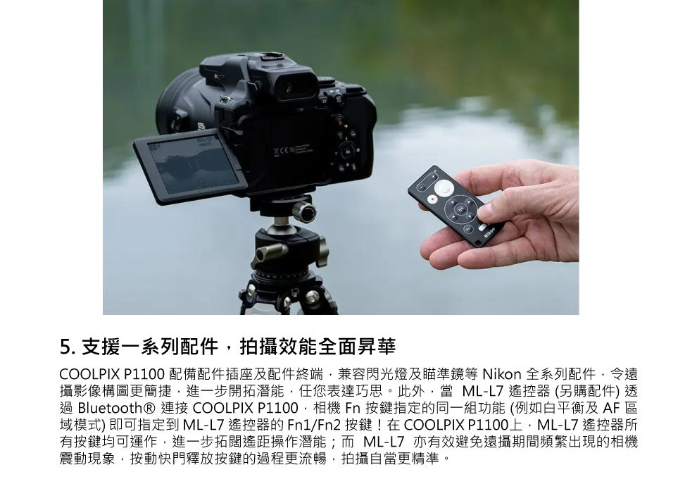 5. 支援一系列配件拍攝效能全面昇華COOLPIX P1100 配備配件插座及配件終端兼容閃光燈及瞄準鏡等 Nikon 全系列配件,令遠攝影像構圖更簡捷,進一步開拓潛能,任您表達巧思。此外,當 ML-L7 遙控器(另購配件)透 Bluetooth® 連接 COOLPIX P1100,相機 Fn 按鍵指定的同一組功能(例如白平衡及AF區域模式)即可指定到 ML-L7 遙控器的Fn1/Fn2 按鍵!在COOLPIX P1100,ML-L7 遙控器所有按鍵均可運作,進一步拓闊遙距操作潛能;而ML-L7 亦有效避免遠攝期間頻繁出現的相機震動現象,按動快門釋放按鍵的過程更流暢,拍攝自當更精準。