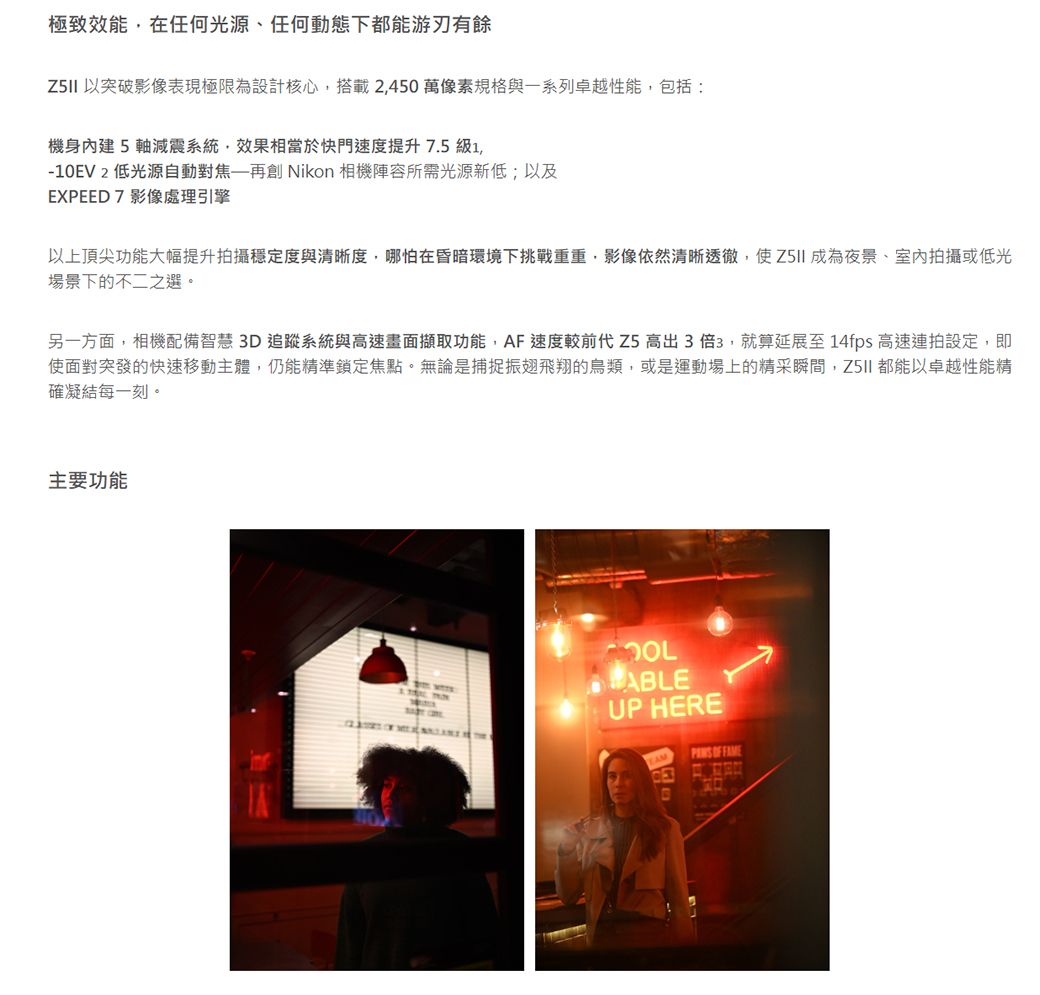 極致效能,在任何光源、任何動態下都能游刃有餘 以突破影像表現極限為設計核心,搭載2,450萬像素規格與一系列卓越性能,包括:機身內建5軸減震系統,效果相當於快門速度提升 7.5 級1,-10EV 2 低光源自動對焦再創 Nikon 相機陣容所需光源新低;以及EXPEED7影像處理引擎以上頂尖功能大幅提升拍攝穩定度與清晰度,哪怕在昏暗環境下挑戰重重,影像依然清晰透徹,使 成為夜景、室內拍攝或低光場景下的不二之選。另一方面,相機配備智慧3D追蹤系統與高速畫面擷取功能,AF速度較前代 Z5 高出3倍3,就算延展至14fps 高速連拍設定,即使面對突發的快速移動主體,仍能精準鎖定焦點。無論是捕捉振翅飛翔的鳥類,或是運動場上的精采瞬間,都能以卓越性能精確凝結每一刻。主要功能ABLEUP HERE OF FAME