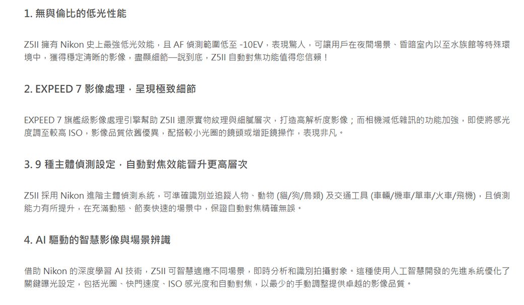1. 無與倫比的低光性能 擁有 Nikon 史上最強低光效能且AF偵測範圍低至-10EV,表現驚人,可讓用戶在夜間場景昏暗室內以至水族館等特殊環境中,獲得穩定清晰的影像,盡顯細節—說到底, 自動對焦功能值得您信賴!2. EXPEED 7 影像處理,呈現極致細節EXPEED7旗艦級影像處理引擎幫助 還原實物紋理與細膩層次,打造高解析度影像;而相機減低雜訊的功能加強,即使將感光度調至較高 ISO,影像品質依舊優異,配搭較小光圈的鏡頭或增距鏡操作,表現非凡。3.9種主體偵測設定,自動對焦效能晉升更高層次 採用 Nikon 進階主體偵測系統,可準確識別並追蹤人物、動物(貓狗/鳥類)及交通工具(車輛/機車/單車/火車/飛機),且偵測能力有所提升,在充滿動態、節奏快速的場景中,保證自動對焦精確無誤。4. AI 驅動的智慧影像與場景辨識借助 Nikon 的深度學習 AI 技術, 可智慧適應不同場景,即時分析和識別拍攝對象。這種使用人工智慧開發的先進系統優化了關鍵曝光設定,包括光圈、快門速度、ISO感光度和自動對焦,以最少的手動調整提供卓越的影像品質。