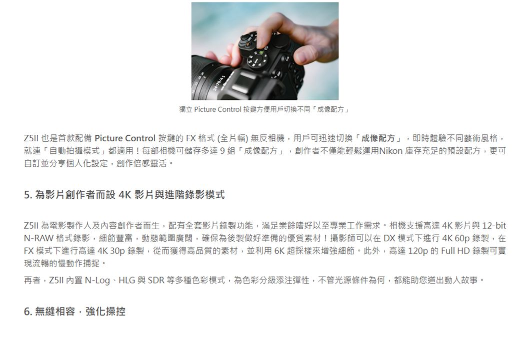 獨立 Picture Control 按鍵方便用戶切换不同「成像配方」 也是首款配備 Picture Control 按鍵的FX格式(全片幅)無反相機,用戶可迅速切換「成像配方」,即時體驗不同藝術風格,就連「自動拍攝模式」都適用!每部相機可儲存多達9組「成像配方」,創作者不僅能輕鬆運用Nikon 庫存充足的預設配方,更可自訂並分享個人化設定,創作倍感靈活。5. 為影片創作者而設4K影片與進階錄影模式 為電影製作人及內容創作者而生,配有全套影片錄製功能,滿足業餘嗜好以至專業工作需求。相機支援高達4K影片與12-bitN-RAW 格式錄影,細節豐富,動態範圍廣闊,確保為後製做好準備的優質素材!攝影師可以在DX模式下進行4K 60p錄製,在FX 模式下進行高達4K30p錄製,從而獲得高品質的素材,並利用6K超採樣來增強細節。此外,高達120p的 Full HD 錄製可實現流暢的慢動作捕捉。再者, 內置 N-LogHLG 與SDR等多種色彩模式,為色彩分級添注彈性,不管光源條件為何,都能助您道出動人故事。6. 無縫相容,強化操控