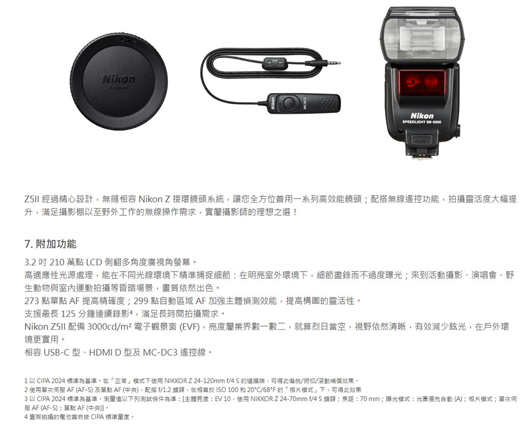 NikonNikonSPEEDLIGHT 5000 經過精心設計無縫相容 Nikon Z接環系統讓您全方位善用一系列高效能無線遙控功能,拍靈活度大幅提升,滿足攝影棚以至野外工作的無線操作需求,實屬攝影師的理想之選!7. 附加功能3.  210 萬點 LCD 側翻多角度廣視角螢幕高適應性光源處理,能在不光線環境下精準捕捉細節在明亮室外環境下,細節盡錄而不過度曝光;來到活動攝影、演唱會、野生動物與室內運動拍攝等昏暗場景,畫質依然出色273 點點 A提高精確度;299 點自動區域AF 加強主體偵測效能,提高構圖的靈活性支援最長 125 分鐘連續錄影4,滿足長時間拍攝需求。Nikon  配備 3000cd/m²電子觀景窗(EVF,亮度屬業界數一數二,就算烈日當空,視野依然清晰,有效減少眩光,在戶外環境更實用。相容 USB-C 型、HDMI D型及MC-DC3 遙控線。1以CIPA 2024 標準為基準。在「正常」模式下使用 NIKKORZ 24-120mm f/4 S 的攝,可得此偏航/俯仰/補償效果。2 使用單伺服 AF(AF-S)及單點AF (中央),配搭f/1.2 鏡頭,在相當於ISO 100 和 20°C/68°F的「相片模式」下,可得此效果3 以 CIPA 2024 標準為基準,測量值以下列測試條件為準[主體亮度:EV10,使用NIKKOR Z24-70mm f/ 鏡頭::70mm;曝光模式:光圈優先自動(A);相片模式;單次同服 AF (AF-S);單點AF (中央)]。4實際拍攝的電池壽命 CIPA 標準量度。