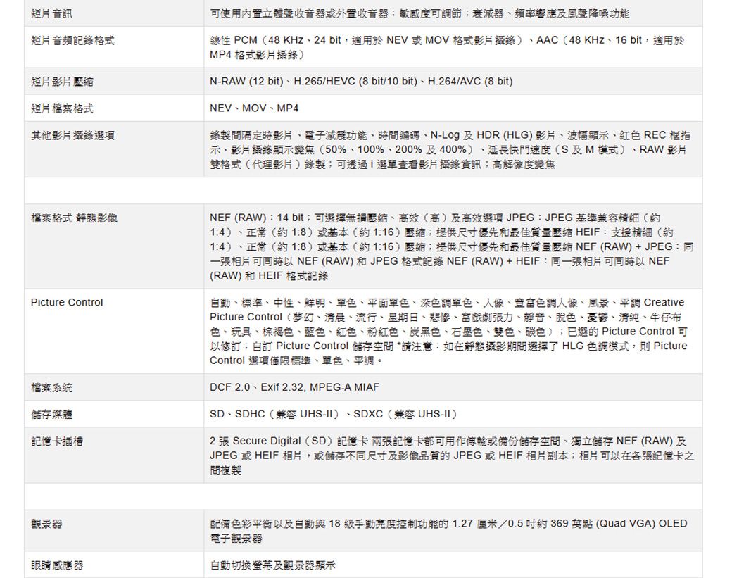 短片 音訊短片音頻記錄格式短片 影片 短片檔案格式其他影片項檔案格式 靜態影像Pcture Control檔案系統儲存媒體記憶卡插槽可使用內置立體聲收音器或外置收音器敏感度可調節;器頻率響應及風聲降噪功能線性 PCM(48 KHz、24 bit,適用於NEV 或MOV格式影片)、AAC(48KHz、16 bit,適用於MP4 格式影片)N-RAW (12 bit)、H.265/HEVC (8 bit/10bit)、H.264/AVC (8 bit)NEV、MOV、MP4錄製間隔定時影片、電子減震功能、時間編碼、N-Log 及HDR (HLG)影片、波幅顯、紅色 REC 框指示、影片顯示變焦(50%、100%、200%及400%)、延長快門速度(S及M模式) RAW 影片雙格式(代理影片)錄製;可透過i選單查看影片攝錄資訊;高解像度變焦NEF (RAW):14 bit;可選擇無損、(高)及高效選項JPEG: JPEG基準兼容精細(約1:4)、正常(約18)或基本(約);提供尺寸優先和最佳質量壓縮 HEIF:支援精細(約14)、正常(約18)或基本(約116)壓縮;提供尺寸優先和最佳質量壓縮 NEF (RAW)+JPEG:同一張相片 可同時以NEF (RAW)和JPEG 格式記錄 NEF (RAW)+HEIF:同一張相片可同時以 NEF(RAW) 和HEIF 格式記錄自動、標準、中性、鮮明、單色、平面單色、深單色、人像、色調人像、風景、平調 CreativePicture Control(夢幻、清晨、流行、星期日、悲慘、戲劇張力、靜音、脫色、豪鬱、清純、牛仔布色、玩具、棕褐色、藍色、紅色、粉紅色、炭黑色、色、雙色、碳色);選的 Picture Control 可以修訂;自訂 Picture Control 儲存空間 *請注意:如在靜態攝影期間選擇了 HLG 色調模式,則 PictureControl 選項僅限標準、單色、平調。DCF 2.0、Exif 2.32, MPEG-A MIAFSD、SDHC(兼容 UHS-II)、SDXC(兼容 UHS-II)2 張 Secure Digital (SD) 記憶卡 兩張記憶卡都可用作傳輸或備份儲存空間、獨立儲存 NEF (RAW)及JPEG 或HEIF 相片,或儲存不同尺寸及影像品質的JPEG 或HEIF 相片副本;相片可以在各張記憶卡之間複製觀景器眼睛感應器配備色彩平衡以及自動與 18 級手動亮度控制功能的 1.27厘米/0.5吋約369 萬點(Quad VGA) OLED電子觀景器自動切換螢幕及觀景器顯示