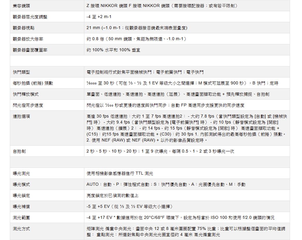 兼容鏡頭屈光度調整觀景器視點Z 接環 NIKKOR 鏡頭 F接環 NIKKOR 鏡頭(需要接環配接器或有若干限制 至+ m- mm ( m-1觀景器接目鏡最末端表面量度觀景器放大率約0.8倍(50 mm鏡頭,焦距為無限、-0m-1觀景器覆蓋率約 100% 水平和 100% 垂直快門類型每秒拍攝(前捲) 張數快門釋放模式閃光燈同步速度選項自拍制電子控制縱行式對焦平面機械快門;電子前快門;電子快門至30秒(可在121EV大小之間選擇;M模式可至900秒),B快門;定單畫面、低速連拍、高速連拍、高速連拍(延展) 高速畫面擷取功能+預先釋放捕捉、自拍制閃光燈  秒或更慢的速度與快門同步;自動FP高速同步支援更快的同步速度高達 30 fps 低速連拍大約1至7 fps 高速連拍2:-大約7.8fps(當快門類型設定為自動或[機械快門 ) - 大約 9.4fps(當快門類型設定為[電子前快門時)-約10fps(靜音模式設定為[開啟]時) 高速連拍()2:-約14 fps-約15fps(靜音模式設定為[開啟時)高速畫面擷取功能 +(C15):約15 fps 高速畫面擷取功能+(C30):約30fps 1. 內部測試得出的最高每秒拍攝(前捲)張數。2.使用 NEF (RAW)或NEF (RAW)+以外的影像品質設定時。2 秒、5 秒、10秒、20秒;1至9次曝光,每隔0.5、1、2或3秒曝光一次曝光曝光模式曝光鎖定曝光補償測光範圍測光方式使用相機影像感應器進行 TTL 測光AUTO:自動、P:彈性程式自動;S: 快門優先自動、A:優先自動、M:手動亮度鎖定於偵測的數值上-5至+5EV(從 及1 等級大小選擇)-4 至 +17 EV * 數據適用於在20°C/68°F 環境下,設定為相當於ISO 100 和使用 f/2.0 鏡頭的情況矩陣測光 中央:畫面中央12或8毫米圓圈配置75% 比重;比重可以根據整個畫面的平均值調整: 重點測光:所選對焦點中央測光光圈直徑約4毫米高光重測光