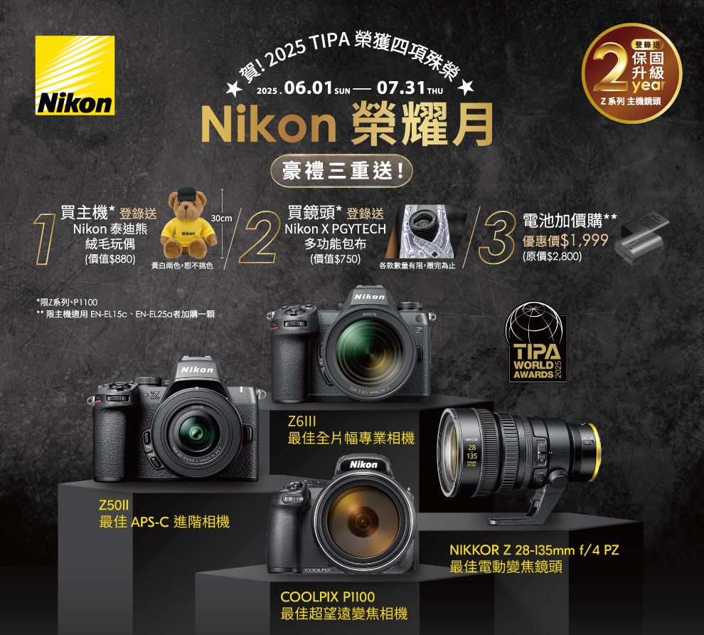 Nikon買主機登錄送★賀!2025 TIPA2025.06.0SUN-榮獲四項殊榮07.31 THUNikon 榮耀月30cm1*Nikon 泰迪熊絨毛玩偶(價值$880黃白兩色,恕不挑色豪禮三重送!買鏡頭*登錄送Nikon X PGYTECH多功能包布(價值$750)各款數量有限,贈完為止32登錄送保固升級yearZ系列 主機鏡頭電池加價購**優惠價$1,999(原價$2,800)*限Z系列** 限主機適用 EN-、EN-者加購一顆Nikon最佳 APS-C 進階相機Nikon最佳全片幅專業相機NikonTIPAWORLDAWARDSCOOLPIX P1100最佳超望遠變焦相機NIKKOR Z 28-135mm f/4 PZ最佳電動變焦鏡頭
