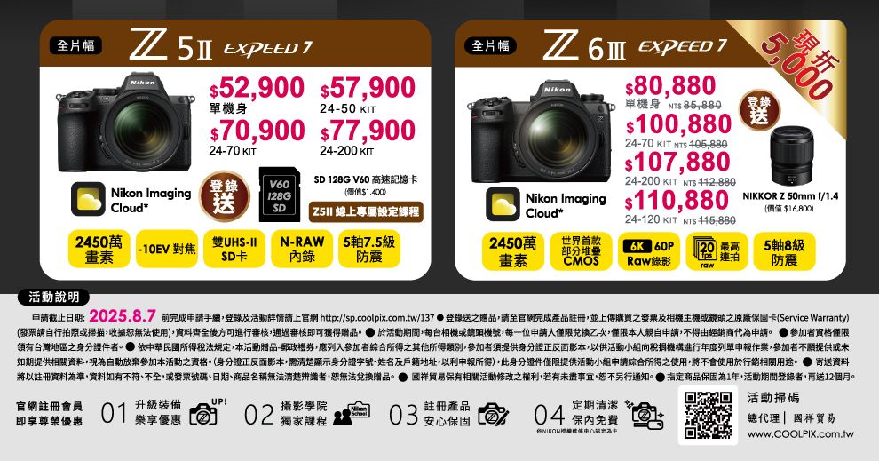 全片幅  52900 5900單機身2450 IT70,900 77,90024-70 24-200 KITTSD 128G V60 高速記憶卡價值1,400)  線上專屬設定課程Nikon Imaging登錄V60loud*送 128GSD2450萬雙UHS--10EV 對焦畫素SD卡N-RAW錄5軸75級防震活動說明全片幅 6  7Nikon80,880單機身 $100,88024-70 KIT NT$ 405,880$107,88024-200 KIT NTS 5,000現登錄送 Nikon Imaging $110,880 .,f/1.4Cloud*24-120 KIT NTS 價值$16,800)2450萬世界首款K 畫素部分堆疉CMOS20 最高5軸8級Raw錄影 連拍防震申請截止日期:2025.8.7 前完成申請手續,登錄及活動詳情請上官網 http://sp.coolpix.com.tw/137登錄送之贈品,請至官網完成產品註冊,並上傳購買之發票及相機主機或之原廠保固卡(Service Warranty)(發票請自行拍照或掃描,收據無法使用),資料齊全後方可進行審核,通過審核即可獲得贈品。 於活動期間,每台相機或鏡頭機號,每一位申請人僅限兌換乙次,僅限本人親自申請,不得由經銷商代為申請。 ●參加者資格僅限台灣地區之身分證件者。 所得稅法規定,本活動贈品-郵政禮券,應列入參加者綜合所得之其他所得類別,參加者須提供身分證正反面影本,以供活動小組向稅捐機構進行年度列單申報作業,參加者不願提供或未如期提供相關資料,視為自動放棄參加本活動之資格。(身分證正反面影本,顯示身分證字號、姓名及戶籍地址,以利申報所得),此身分證件僅限提供活動小組申請綜合所得之使用,將不會使用於行銷相關用途。 寄送資料將以註冊資料為準,資料如有不符、不全,或發票號碼、日期、商品名稱無法清楚辨識者,恕無法兌換贈品。 國祥貿易保有相關活動改之權利,若有未盡事宜,恕不另行通知。 指定商品保固為1年,活動期間登錄者,再送12個月。官網註冊會員01升級裝備UP!即享尊榮優惠樂享優惠C 02攝影學院獨家課程03註冊產品安心保固定期清潔04保免費活動掃碼總代理國祥貿易修www.COOLPIX.com.tw