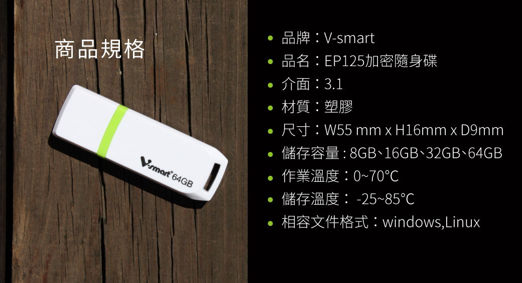 品牌商品規格品名:EP125加密隨身碟 介面:3.1V-smart 64GB材質:塑膠尺寸:W55 mm  H16mm x D9mm儲存容量:8GB、16GB、32GB、64GB作業溫度:0~70°儲存溫度:-25~85℃相容文件格式:windows,Linux