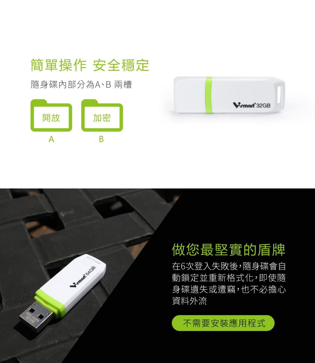 簡單操作 安全穩定隨身碟內部分為A、B 兩槽開放加密AB 64GB 32GB做您最堅實的盾牌在6次登入失敗後,隨身碟會自動鎖定並重新格式化,即使隨身碟遺失或遭竊,也不必擔心資料外流不需要安裝應用程式