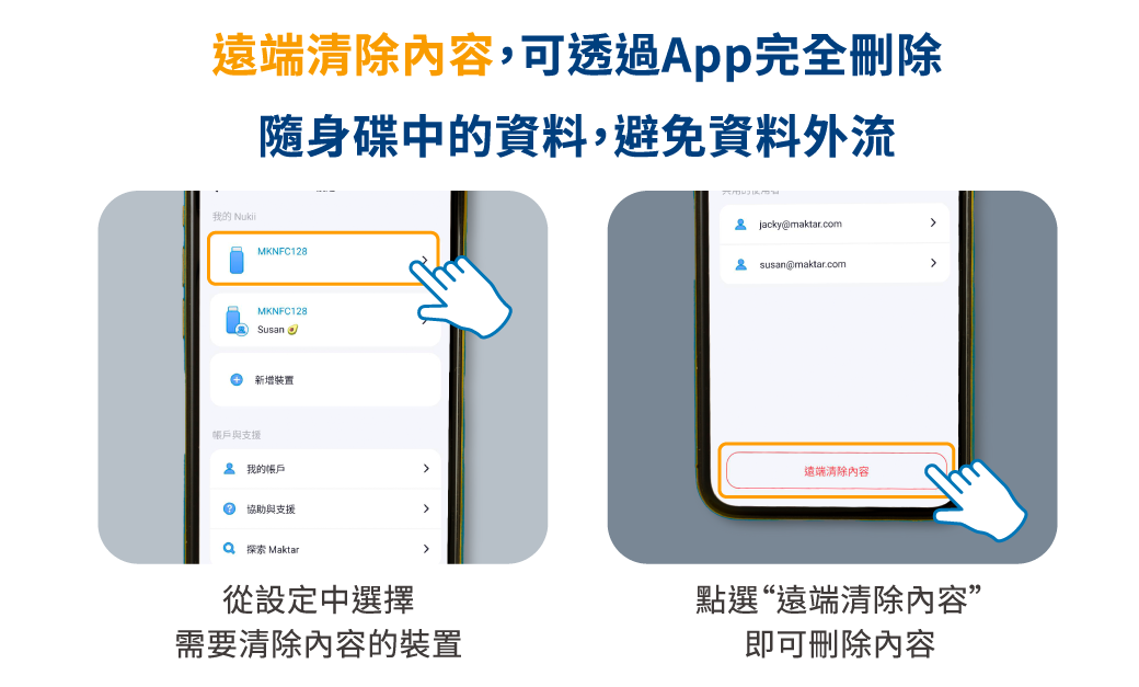 遠端清除内容,可透過App完全刪除我的 Nukii隨身碟中的資料,避免資料外流MKNFC128MKNFC128Susan 新增裝置帳戶與支援我的帳戶協助與支援 探索 Maktar從設定中選擇需要清除內容的裝置 Jacky@maktar.com susan@maktar.com遠端清除內容點選“遠端清除內容”即可刪除內容