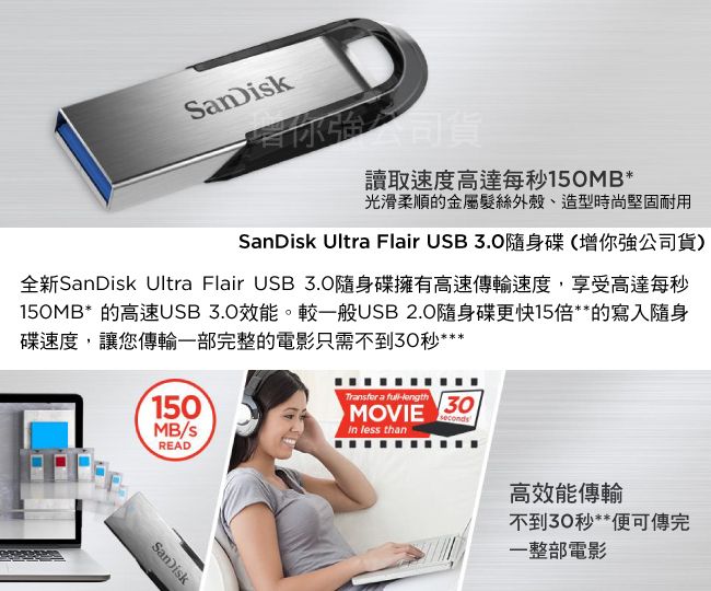 SanDik讀取速度高達每秒150MB*光滑柔順的金屬髮絲外殼造型時尚堅固耐用SanDisk Ultra Flair USB 3.0隨身碟(你強公司貨)全新SanDisk Ultra Flair 隨身碟擁有高速傳輸速度,享受高達每秒150MB*的高速USB3.0效能。較一般USB 2.0隨身碟更快15倍**的寫入隨身碟速度,讓您傳輸一部完整的電影只需不到30秒***150MB/sREAD a 30secondsMOVIE less thanSanDisk高效能傳輸不到30秒**便可傳完一整部電影
