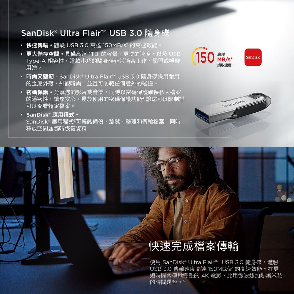 SanDisk® Ultra Flair USB  隨身碟快速傳輸。體驗 USB3.0 高達 150MB 的高速效能。更大儲存空間。具備高達 的容量、更快的速度,以及 USBType-A 相容性,這款小巧的隨身碟非常適合工作、學習或娛樂用途。時尚又堅韌。SanDisk Ultra Flair™ USB 3.0 隨身碟採用耐用的金屬外殼,外觀時尚,並且防範任何意外的碰撞。密碼保護。分享您的影片或音樂,同時以密碼保護確保私人檔案的隱密性,讓您安心。易於使用的密碼保護功能讓您可以限制誰可以查看特定檔案。· SanDisk® 應用程式。SanDisk® 應用程式可輕鬆備份、瀏覽、整理和傳輸檔案,同時釋放空間並隨時恢復資料。150 MB/高達SanDisk讀取速度SanDisk快速完成檔案傳輸使用 SanDisk® Ultra Flair™ USB3.0 隨身碟,體驗USB 3.0 傳輸速度高達150MB/s² 的高速效能。在更短時間內傳輸完整的4K電影,比用微波爐加熱爆米花的時間還短。5