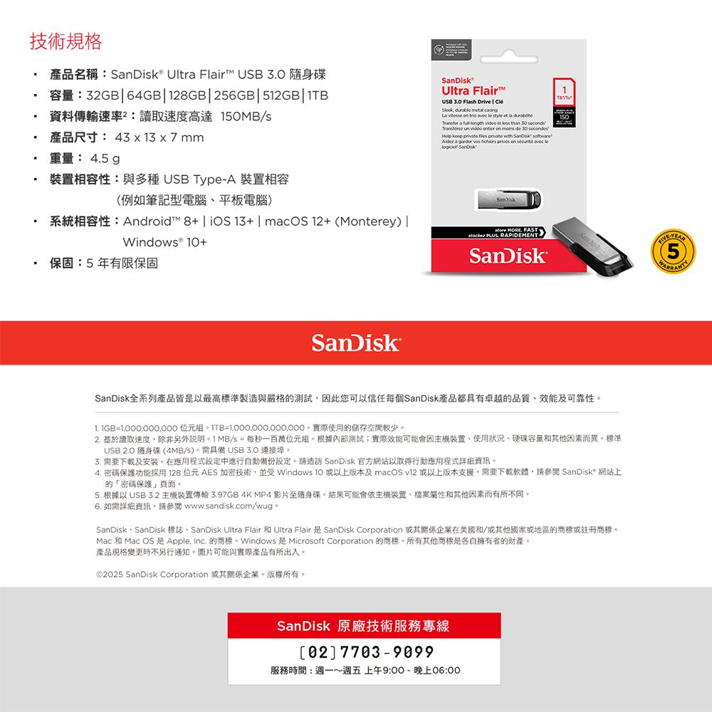 技術規格產品名稱® Ultra Fir  隨身碟1:32GB64GB128GB256GB512GB資料傳輸速率:讀取速度高達150MB/s產品尺寸: 43  13  7mm重量: 45 裝置相容性:與多種 USB TypeA 裝置相容例如筆記型電腦平板電腦系統相容性:Android 8+| iOS13+ | macOS12+ (Mterey |Windows® +保固:5年有限保固®Ultra Flair™USB 3.0 Flash Drive |          style et la  a    in        on  de 30     private            le SanDiskSanDisk  FAST . RAPIDEMENTSanDiskSanDiskSanDisk全系列產品皆是以最高標準製造與嚴格的測試因此您可以信任每個SanDisk產品都具有卓越的品質、效能及可靠性= 組=。實際使用的儲存空間較少。2. 基於讀取速度除非另外說明。1MB/s = 每秒一百萬位元組。根據內部測試:實際效能可能會因主機裝置、使用狀況、硬碟容量和其他因素而異。標準USB  隨身碟(4MB/s)。需具備 3. 需要下載及安裝。在應用程式設定中進行自動備份設定。請造訪 SanDisk 官方網站以取得行動應用程式詳細資訊。4. 密碼保護功能採用128 位元 AES 加密技術並受 Windows 10 或以上版本及 macOS v12 或以上版本支援。需要下載軟體,請參閱 SanDisk 網站上的「密碼保護頁面。5. 根據以 USB 3.2 主機裝置傳輸3.97GB 4K MP4 影片至随身碟。結果可能會依主機裝置、檔案屬性和其他因素而有所不同。6. 如需詳細資訊,請參閱 www.sandisk.com/wug。SanDisk、SanDisk 標誌、SanDisk Ultra Flair 和 Ultra Flair 是SanDisk Corporation 或其關係企業在美國和/或其他國家或地區的商標或註冊商標。Mac 和 Mac OS 是 Apple, Inc. 的商標。Windows 是 Microsoft Corporation 的商標。所有其他商標是各自擁有者的財產。產品規格變更時不另行通知。圖片可能與實際產品有所出入。©25 SanDisk Corporation 或其關係企業。版權所有。SanDisk 原廠技術服務專線02 7703-9099服務時間:週一週五上午9:00~晚上06:00-(5)