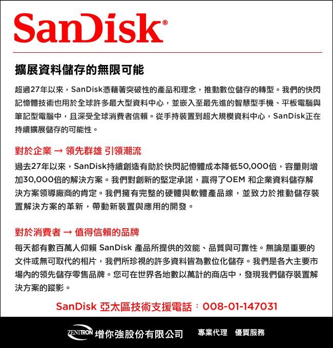 SanDisk擴展資料儲存的無限可能超過27年以來,SanDisk憑藉著突破性的產品和理念,推動數位儲存的轉型。我們的快閃記憶體技術也用於全球許多最大型資料中心,並嵌入至最先進的智慧型手機、平板電腦與筆記型電腦中,且深受全球消費者信賴。從手持裝置到超大規模資料中心,SanDisk正在持續擴展儲存的可能性。對於企業→領先群雄引領潮流過去27年以來,SanDisk持續創造有助於快閃記憶體成本降低50,000倍,容量則加30,000倍的解決方案。我們對創新的堅定承諾,贏得了OEM 和企業資料儲存解決方案領導廠商的肯定。我們擁有完整的硬體與軟體產品線,並致力於推動儲存裝置解決方案的革新,帶動新裝置與應用的開發。對於消費者→值得信賴的品牌每天都有數百萬人仰賴 SanDisk 產品所提供的效能、品質與可靠性。無論是重要的文件或無可取代的相片,我們所珍視的許多資料皆為數位化儲存。我們是各大主要市場內的領先儲存零售品牌。您可在世界各地數以萬計的商店中,發現我們儲存裝置解決方案的蹤影。SanDisk 亞太區技術支援電話:008-01-147031 增你強股份有限公司 專業代理 優質服務