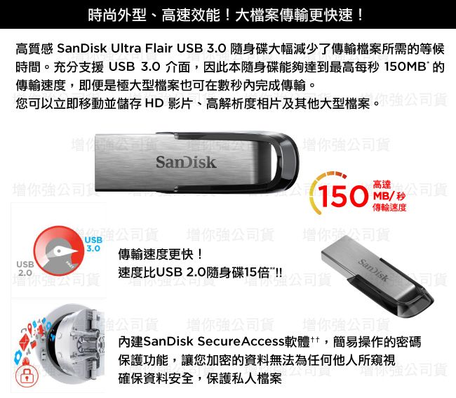 時尚外型高速效能!大檔案傳輸更快速!高質感  Ultra Flair USB3.0 隨身碟大幅減少了傳輸檔案所需等候時間。充分支援USB 3.0 介面,因此本隨身碟能夠達到最高每 150MB 的傳輸速度,即便是極大型檔案也可在完成傳輸。您可以立即移動並儲存 HD 影片、高解析度相片及其他大型檔案。確貨SanDisk公司食150 秒公司高達MB/秒傳輸速度你公司貨你強公司貨你強公司貨USB3.0 傳輸速度更快!USB2.0速度比USB 2.0隨身碟15倍!!增你強公司貨增強公司貨SanDisk公司貨強公司貨增你強公司貨增你強公司貨內建SanDisk Secure Access軟體,簡易操作的密碼保護功能,讓您加密的資料無法為任何他人所窺視確保資料安全,保護私人檔案增你強公司貨