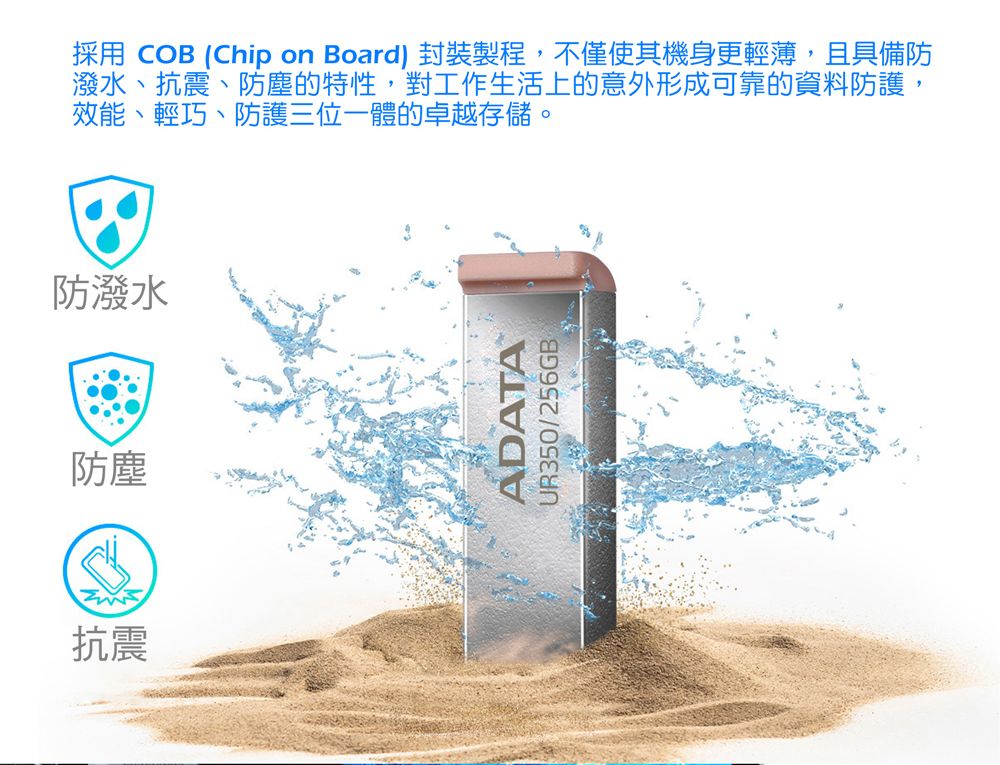 採用 COB (Chip on Board) 封裝製程,不僅使其機身更輕薄,且具備防潑水、抗震、防塵的特性,對工作生活上的意外形成可靠的資料防護,效能、輕巧、防護三位一體的卓越存儲。防潑水防塵抗震ADATAUR350/256GB