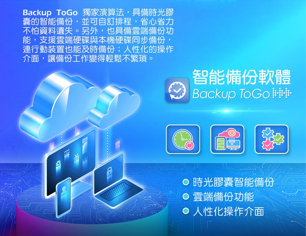 Backup ToGo 獨家演算法,具備時光膠囊的智能備份,並可自訂排程,省心省力不怕資料遺失。另外,也具備雲端備份功能,支援雲端硬碟與本機硬碟同步備份,連行動裝置也能及時備份;人性化的操作介面,讓備份工作變得輕鬆不繁瑣。智能備份軟體Backup 時光膠囊智能備份雲端備份功能 人性化操作介面