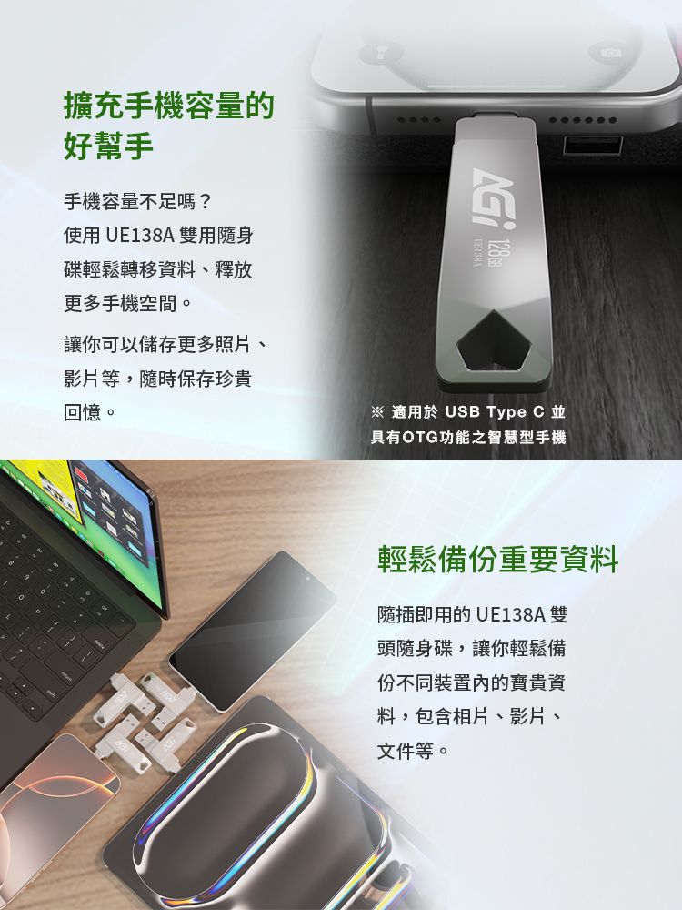 擴充手機容量的好幫手手機容量不足嗎?使用UE138A 雙用隨身碟輕鬆轉移資料、釋放更多手機空間。讓你可以儲存更多照片、影片等,隨時保存珍貴回憶。※ 適用於 USB Type C並具有OTG功能之智慧型手機輕鬆備份重要資料隨插即用的 UE138A雙頭隨身碟,讓你輕鬆備份不同裝置內的寶貴資料,包含相片、影片、文件等。
