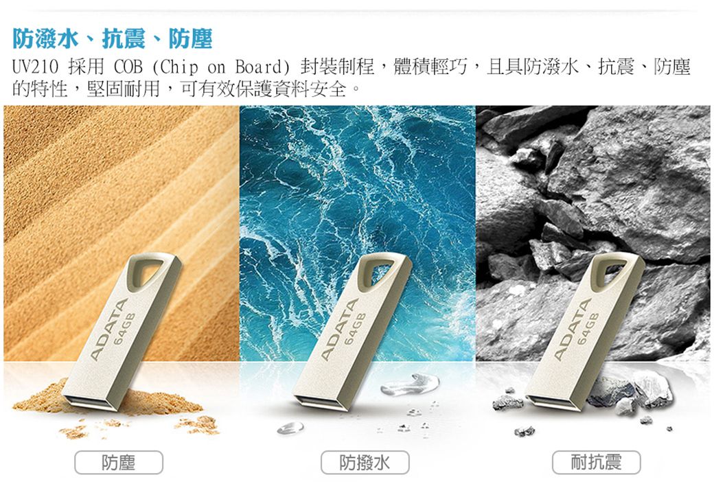 ADAT防潑水、抗震、防塵UV210 採用 COB (Chip on Board) 封裝程,體積輕巧,且具防潑水、抗震、防塵的特性,堅固耐用,可有效保護資料安全。ADATA64GB防塵防撥水耐抗震ADATA64GB