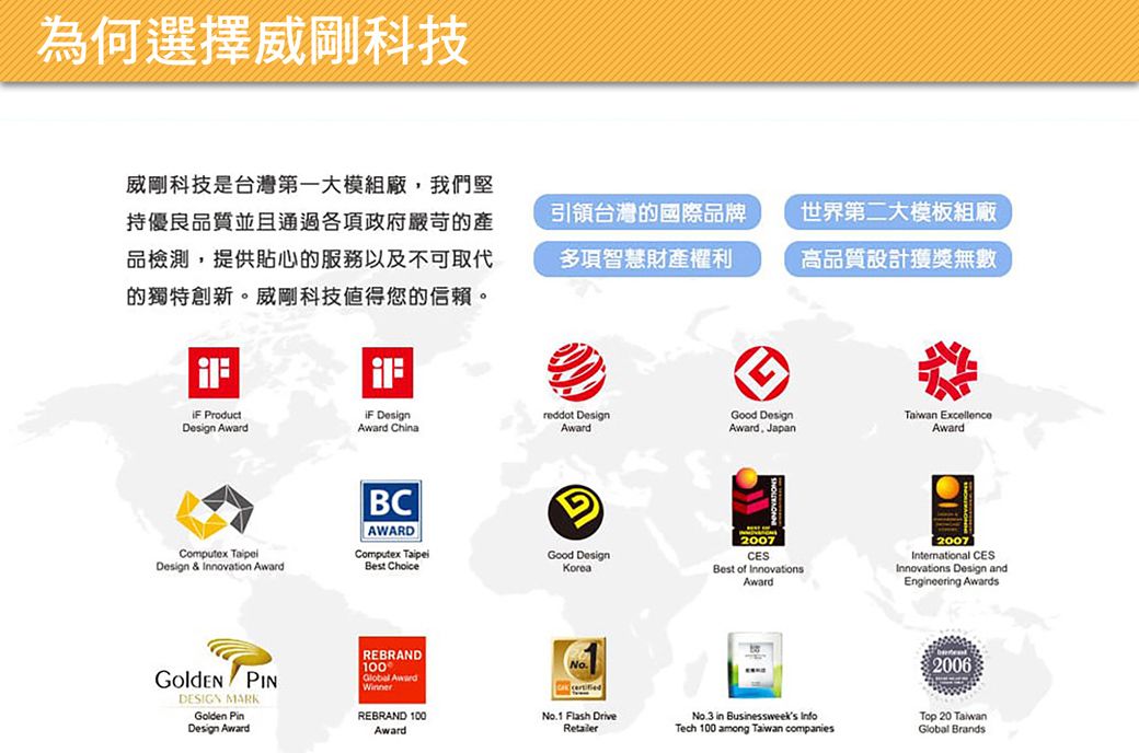為何選擇威剛科技威剛科技是台灣第一大模組廠我們堅持優良品質並且通過各項政府嚴苛的產品檢測,提供貼心的服務以及不可取代的獨特創新。威剛科技值得您的信賴。引領台灣的國際品牌世界第二大模板組廠多項智慧財產權利高品質設計獲獎無數 ProductDesign  DesignAward ChinaComputex Design & Innovation AwardBCAWARDreddot DesignAwardGood Design ExcellenceAward, JapanAwardComputex TaipeiBest ChoiceGood DesignKorea PINDESIGN MARKGolden PinDesign AwardREBRAND100 Award2007Best of InnovationsAward2007International CESInnovations Design andEngineering AwardsNo.1 Flash DriveREBRAND 100RetailerNo.3 in Businessweeks InfoTech 100 among Taiwan companiesAward2006Top 20 TaiwanGlobal Brands