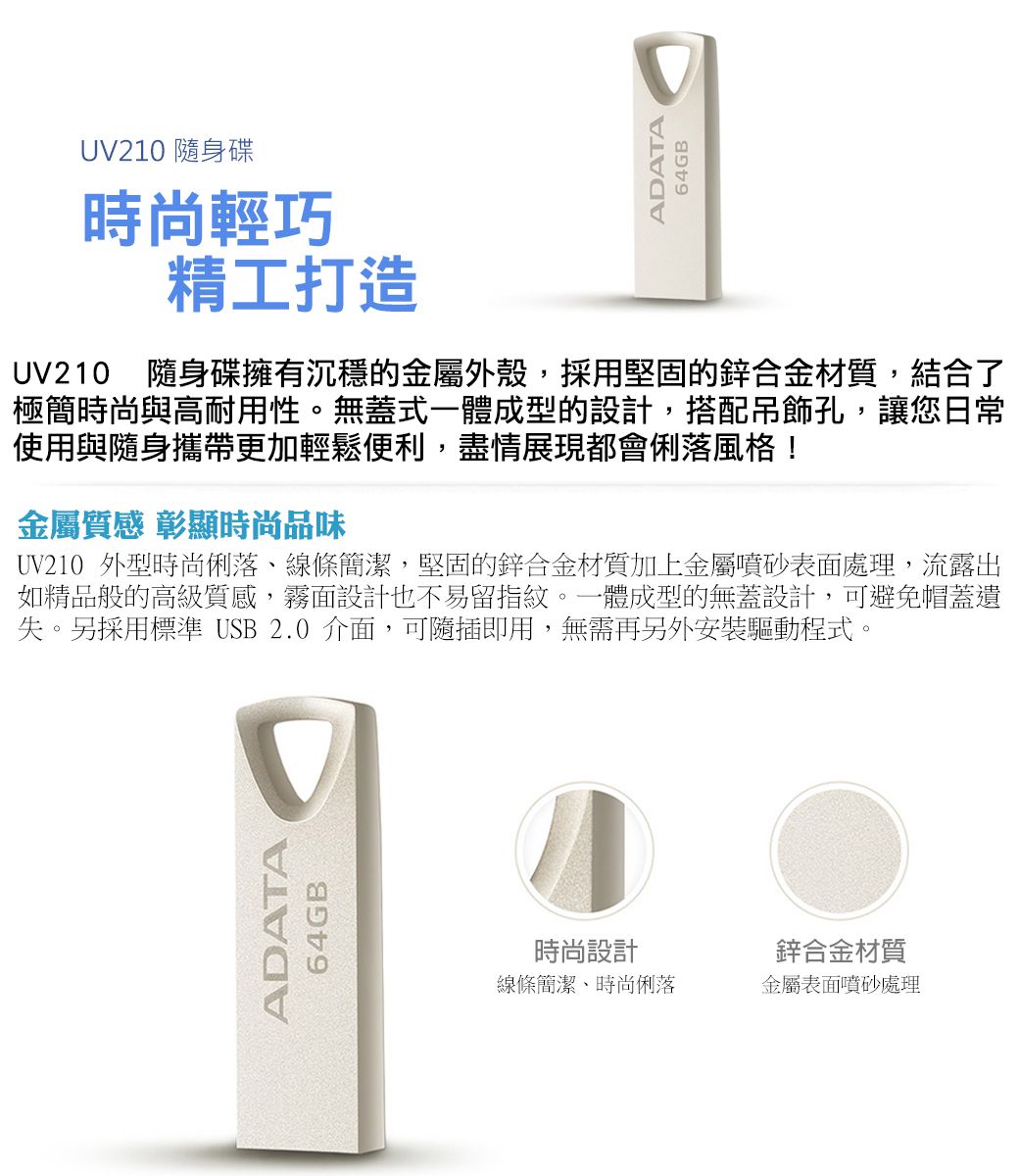 UV210 隨身碟時尚輕巧精工打造ADATA64GBUV210 隨身碟擁有沉穩的金屬外殼,採用堅固的鋅合金材質,結合了極簡時尚與高耐用性。無蓋式一體成型的設計,搭配吊飾孔,讓您日常使用與隨身攜帶更加輕鬆便利,盡情展現都會俐落風格!金屬質感 彰顯時尚品味UV210 外型時尚俐落線條簡潔,堅固的鋅合金材質加上金屬噴砂表面處理,流露出如精品般的高級質感,霧面設計也不易留指紋。一體成型的無蓋設計,可避免帽蓋遺失。另採用標準 USB 2.0 介面,可隨插即用,無需再另外安裝驅動程式。ADATA64GB時尚設計線條簡潔時尚俐落鋅合金材質金屬表面噴砂處理