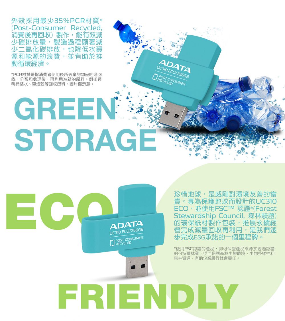 外殼採用最少35%PCR材質*(Post-Consumer Recycled消費後再回收)製作,能有效減少碳排放量,製造過程顯著減少二氧化碳排放,也降低水資源和能源的浪費,並有助於推動循環經濟。*PCR材質是指消費者使用後所丟棄的物品經過回收、分類和處理後,再利用為新的原料。例如透明桶裝水、車燈殼等回收塑料,圖片僅示意。GREENSTORAGEADATA ECO/256GB POST-CONSUMERRECYCLEDADATAUC310 ECO/256GB POST-CONSUMERRECYCLED珍惜地球,是威剛對環境友善的當責。專為保護地球而設計的UC310ECO,並使用FSCTM 認證*(ForestStewardship Council,森林驗證)的環保紙材製作包裝,推展永續經營完成減量回收再利用,是我們逐步完成ESG承諾的一個里程碑。*使用FSC認證的產品,即可保證產品來源於經過認證的可持續林業,從而保護森林生態環境、生物多樣性和森林資源,有助企業履行社會責任。FRIENDLY