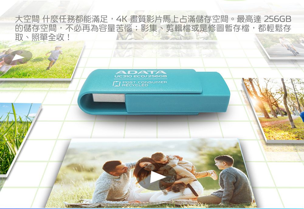 大空間 什麼任務都能滿足,4K畫質影片馬上占滿儲存空間。最高達 256GB的儲存空間,不必再為容量苦惱;影集、剪輯檔或是修圖暫存檔,都輕鬆存取、照單全收!ADATAUC310 ECO/256GBPOSTCONSUMERRECYCLED