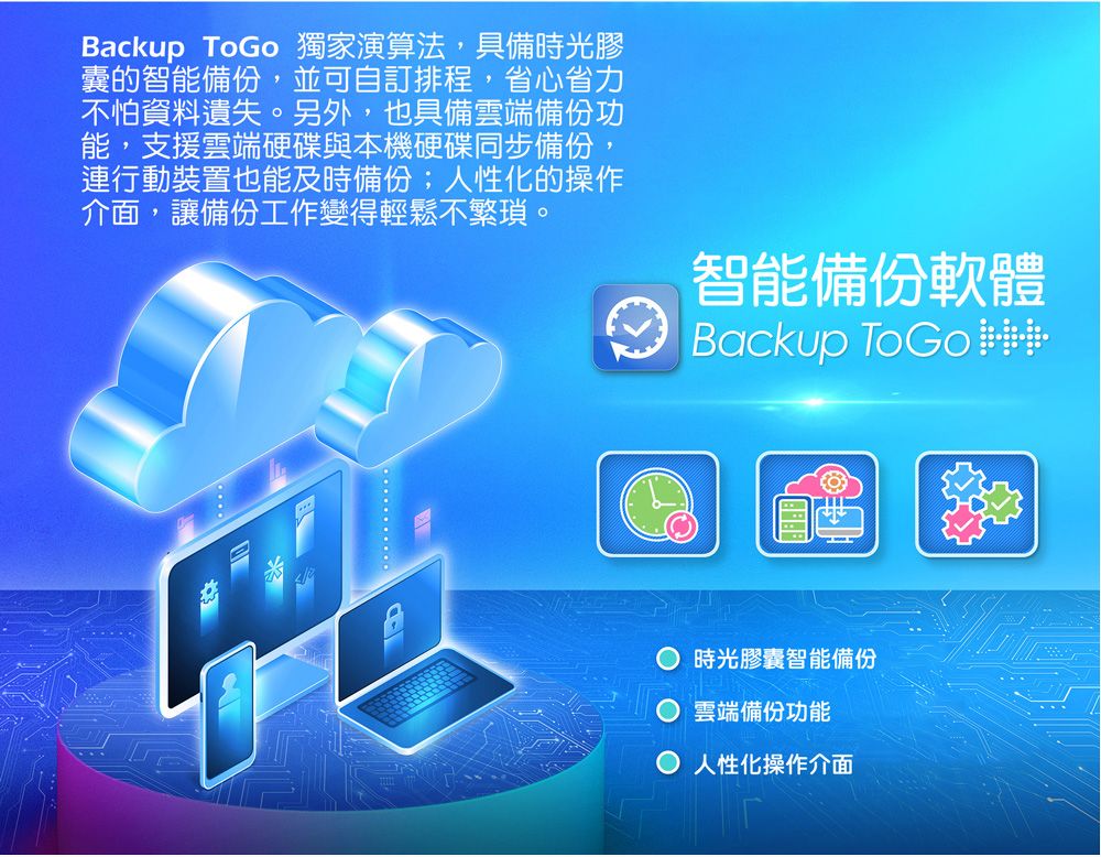 Backup ToGo 獨家演算法,具備時光膠囊的智能備份,並可自訂排程,省心省力怕資料遺失。另外,也具備雲端備份功能,支援雲端硬碟與本機硬碟同步備份,行動裝置也能及時備份;人性化的操作介面,讓備份工作變得輕鬆不繁瑣。智能備份軟體Backup 時光膠囊智能備份雲端備份功能 人性化操作介面