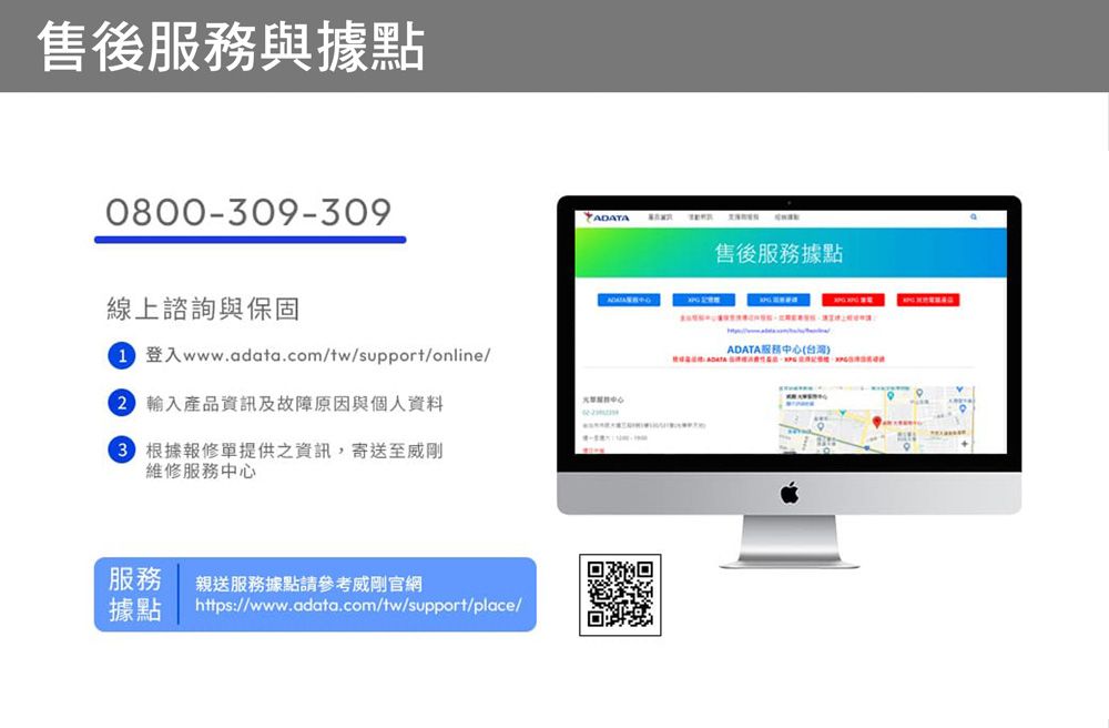 售後與據點0800-09-309線上諮詢與保固登入www.adata.com/tw/support/online/ 產品資訊及故障原因與個人資料3 根據報修單提供之資訊,寄送至威剛維修服務中心服務親送服務據點請參考威剛官網據點https://www.adata.com/tw/support/place/售後服務據點ADATA服務中心(台灣)