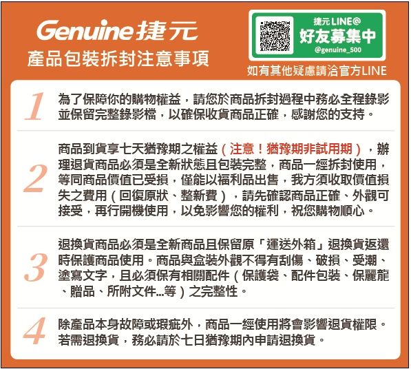 捷元 LINEGenuine捷元好友募集中@genuine_500產品包裝拆封注意事項如有其他疑慮請洽官方LINE為了保障你的購物權益,請您於商品拆封過程中務必全程錄影並保留完整錄影檔,以確保收貨商品正確,感謝您的支持。商品到貨享七天猶豫期之權益(注意!猶豫期非試用期),辦理退貨商品必須是全新狀態且包裝完整,商品一經拆封使用,1 等同商品價值已受損,僅能以福利品出售,我方須收取價值損失之費用(回復原狀、整新費),請先確認商品正確、外觀可接受,再行開機使用,以免影響您的權利,祝您購物順心。34退換貨商品必須是全新商品且保留原「運送外箱」退換貨返還時保護商品使用。商品與盒裝外觀不得有刮傷、破損、受潮、塗寫文字,且必須保有相關配件(保護袋、配件包裝、保麗龍、贈品、所附文件等)之完整性。除產品本身故障或瑕疵外,商品一經使用將會影響退貨權限。若需退換貨,務必請於七日猶豫期內申請退換貨。