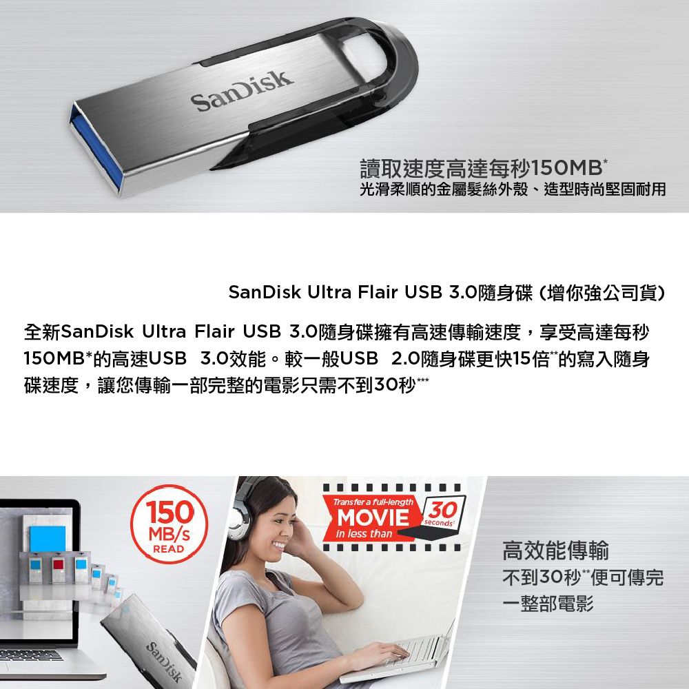 SanDisk讀取速度高達每秒150MB光滑柔順的金屬髮絲外殼、造型時尚堅固耐用SanDisk Ultra Flair USB 隨身碟(你強公司貨)全新SanDisk Ultra Flair USB3.0隨身碟擁有高速傳輸速度,享受高達每秒150MB*的高速USB 3.0效能。較一般USB 2.0隨身碟更快15倍的寫入隨身碟速度,讓您傳輸一部完整的電影只需不到30秒Transfer a full-length150MOVIE30secondsMB/sin less thanREAD高效能傳輸SanDisk不到30秒“便可傳完一整部電影