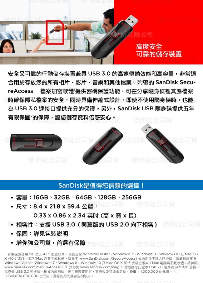 股份有限公司高度安全可靠的儲存裝置安全又可靠的行動儲存裝置兼具 高速傳輸效能和高容量非常適合用於存放您的所有相片影片、音樂和其他檔案附帶的 SanDisk Secu-reAccess 檔案加密軟體提供密碼保護功能,可在分享裡其餘檔案時確保隱私檔案的安全,同時具備伸縮式設計,即使不使用隨身碟時,也能為USB 3.0 連接口提供充分的保護。另外,SanDisk USB 隨身碟提供五年有限保固²的保障,讓您儲存資料倍感安心。公司貨你公司貨公司,強公司貨你強公司貨公司貨 增你強公司SanDisk是值得您信賴的選擇!容量16GB、32GB、64GB、12GB、256GB尺寸:.4  21.859.4 公釐司貨0.33  0.86x2.34英吋高x寬x長增你強公司貨相容性:支援USB3.0(與舊版的USB 2.0 向下相容)公司貨保固:詳見增你強公司貨,首選有保障強公司貨 增你強公司貨1. 密碼保護使用 128位元AES 加密技術,而且支援 Windows Vista、Windows 、Windows 8、Windows  Mac OS v.6 或以上版本(Mac 要下載軟體,請www.SanDisk.comSecureAccess)適用於中國大陸地區:密碼保護支援Windows Vista、Windows 7、Windows 8、Windows 10 及 Mac OS X  或以上版本(Mac 電腦需下載軟體,請參閱www.SanDisk.com/SecureAccess)2. 請參閱 www.sandisk.com/wug 3. 讀取速度比標準 USB 2.0 隨身碟 (4MB/s) 更快。需具備 USB 3.0 連接埠。根據內部測試視主機裝置而定,實際效能可能會更低。1MB=1,000,000 位元。 4.= 位元組。實際使用的儲存空間較少。