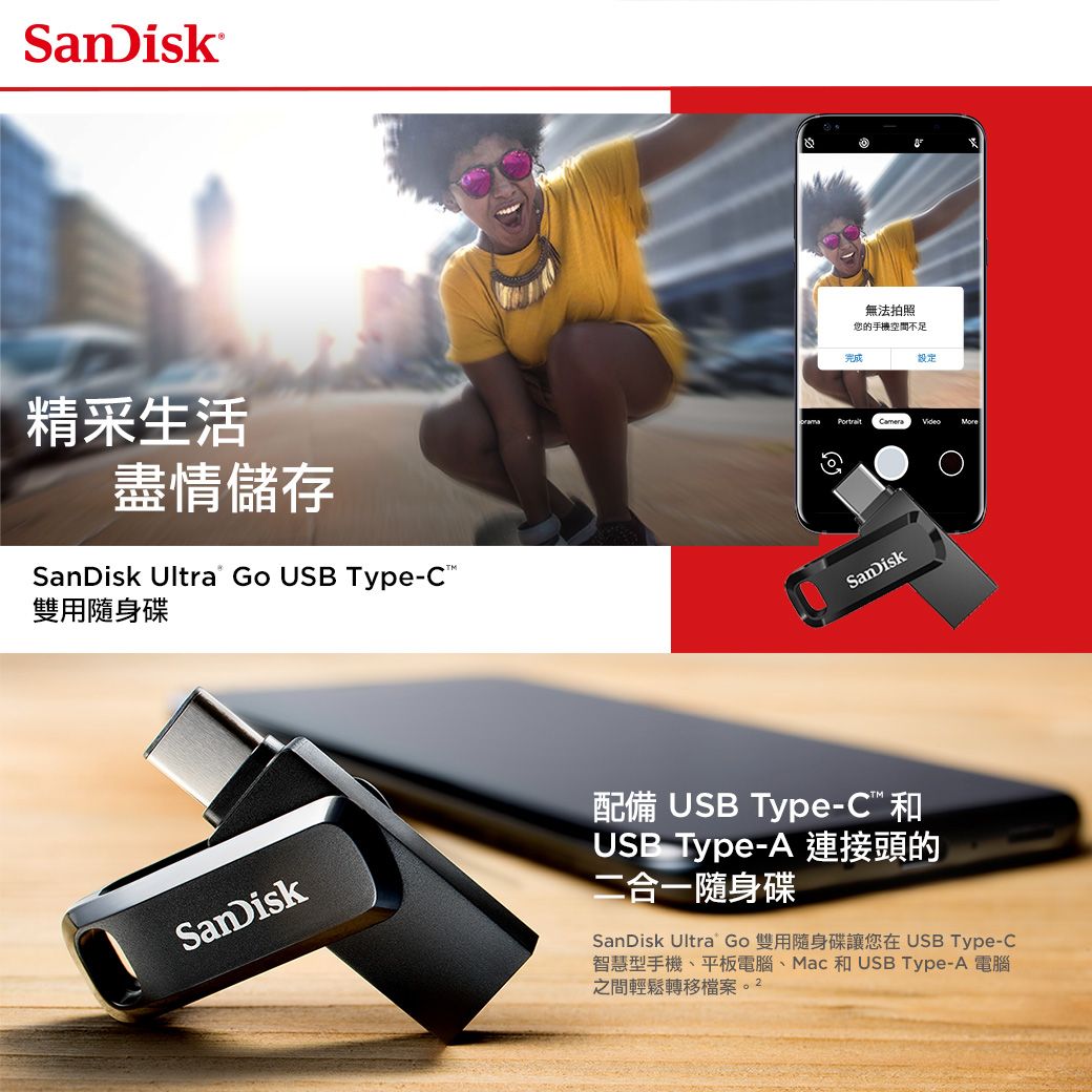 SanDisk精采生活盡情儲存SanDisk Ultra Go USB Type-C雙用隨身碟無法拍照您的手機空間不足完成設定 CameraVideoSanDiskSanDisk配備 USB Type-C和USB Type-A 連接頭的二合一隨身碟SanDisk Ultra Go 雙用隨身碟讓您在 USB Type-C智慧型手機、平板電腦、Mac 和USB Type-A 電腦之間輕鬆轉移檔案