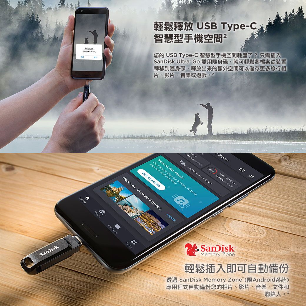 無法SanDisk輕鬆釋放 USB Type-C智慧型手機空間您的 USB Type-C智慧型手機空間耗盡了?只需插入SanDisk Ultra Go 雙用隨身碟就可輕鬆將檔案從裝置轉移到隨身碟,釋放出來的額外空間可以儲存更多旅行相片、影片、音樂或遊戲HomeMediaZone Card37%   dd Stage or CloudSearch for MusicFind Music files by Songs, Artists.Albums and PlaylistsGET STARTEDRecently Viewed PhotosMOREMy FilesToolsASanDiskMemory Zone輕鬆插入即可自動備份透過 SanDisk Memory Zone(限Android系統)應用程式自動備份您的相片、影片、音樂、文件和聯絡人。3