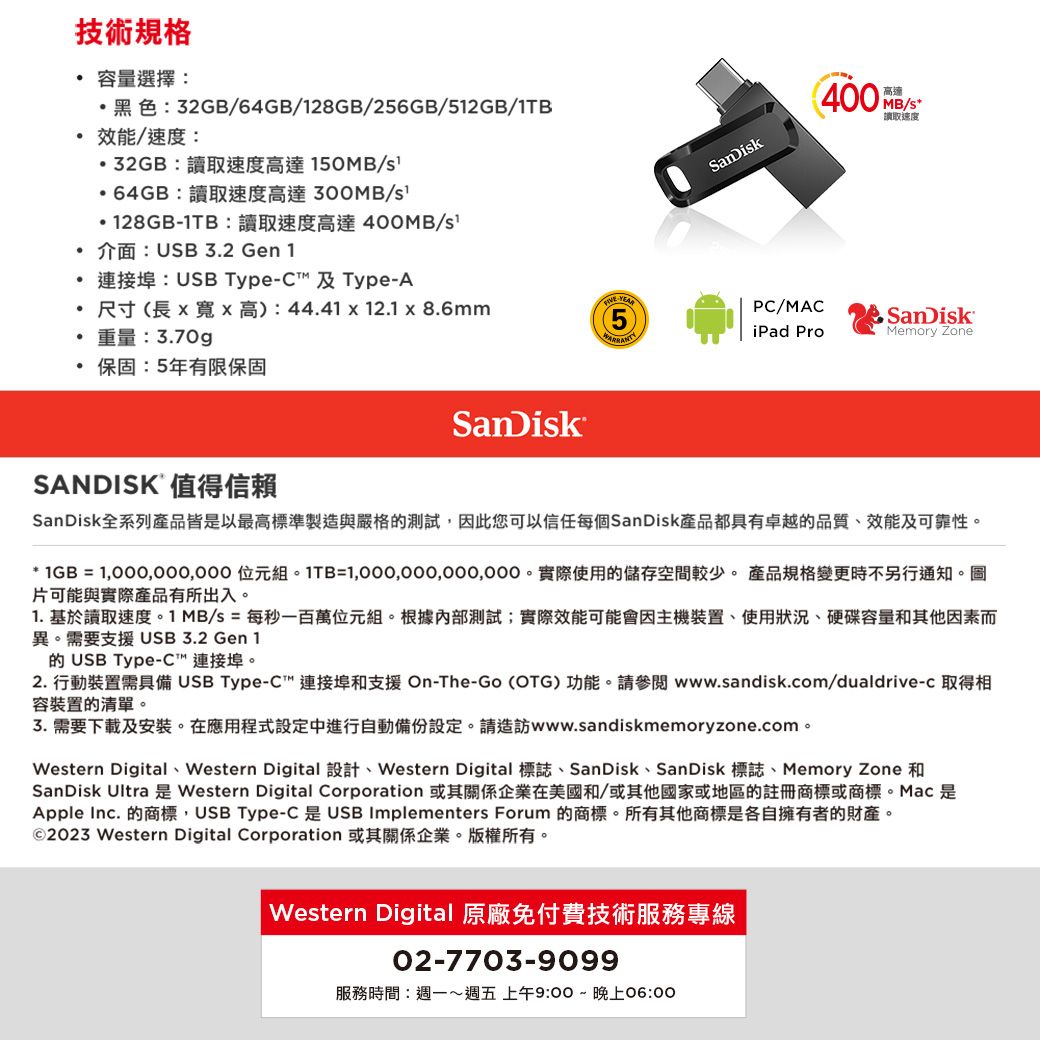 技術規格 容量選擇:黑色:32GB/64GB/128GB/256GB/512GB/1TB效能/速度:32GB:讀取速度高達150MB/64GB:讀取速度高達/128GB1TB:讀取速度高達400MB/介面:USB3.2 Gen 1連接埠: USB Type-C 及 Type-A 尺寸(長高):44.41 x 12.1 x 8.6mm重量:3.70g- 保固:5年有限保固SanDikSanDisk400高速MB/s讀取速度PC/MACiPad ProSanDiskMemory ZoneSANDISK 值得信賴SanDisk全系列產品皆是以最高標準製造與嚴格的測試,因此您可以信任每個SanDisk產品都具有卓越的品質、效能及可靠性。* 1GB =  組。1TB=。實際使用的儲存空間較少。 產品規格變更時不另行通知。圖片可能與實際產品有所出入。1. 基於讀取速度。1 MB/s = 每秒一百萬位元組。根據內部測試;實際效能可能會因主機裝置、使用狀況、硬碟容量和其他因素而異。需要支援USB3.2 Gen 1的USB Type-C 連接埠。2. 行動裝置需具備 USB Type-C™連接埠和支援 On-The-Go (OTG) 功能。請參閱www.sandisk.com/dualdrive-c 取得相容裝置的清單。3.需要下載及安裝。在應用程式設定中進行自動備份設定。請造訪www.sandiskmemoryzone.com。Western Digital、Western Digital 設計、Western Digital 標誌、SanDisk、SanDisk 標誌、Memory Zone 和SanDisk Ultra 是 Western Digital Corporation 或其關係企業在美國和/或其他國家或地區的註冊商標或商標。Mac 是Apple Inc. 的商標,USB Type-C 是 USB Implementers Forum 的商標。所有其他商標是各自擁有者的財產。©2023 Western Digital Corporation 或其關係企業。版權所有。Western Digital 原廠免付費技術服務專線02-7703-9099服務時間:週一週五 上午9:00~晚上06:00