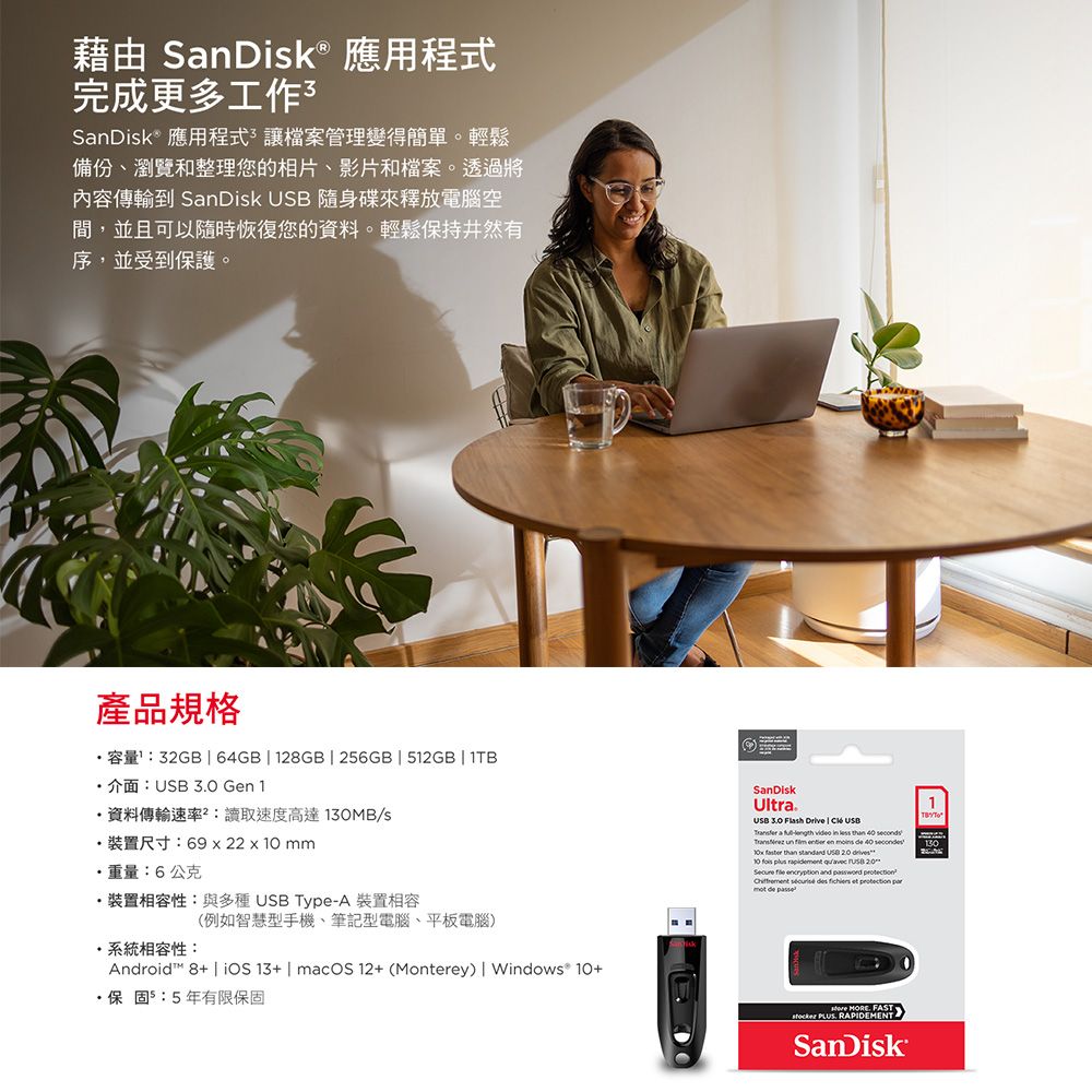 藉由 SnDisk® 應用程式完成更多工作3SanDisk應用程式讓檔案管理變得簡單。輕鬆備份、瀏覽和整理您的相片、影片和檔案。透過將內容傳輸到 SanDisk  隨身碟來釋放電腦空間,並且可以隨時恢復您的資料。輕鬆保持井然有序,並受到保護。產品規格容量32GB  64GB  28GB | 26GB | 512GB | 1TB 介面:USB 30 Gen 1資料傳輸速率:讀取速度高達MB/s裝置尺寸:69x22xmm重量:6公克裝置相容性:與多種 USB TypeA 裝置相容系統相容性:(例如智慧型手機、筆記型電腦、平板電腦)Android 8+ | iOS13+ | macOS  (Monterey) | Windows® 10+保固5:5年有限保固SanDiskUltra.1USB   Drive |  USB a - video in less than 40     en moins de 40   than standard  20 13010  plus rapidement   20   and      et  mot de :  FAST PLUS. RAPIDEMENTSanDisk