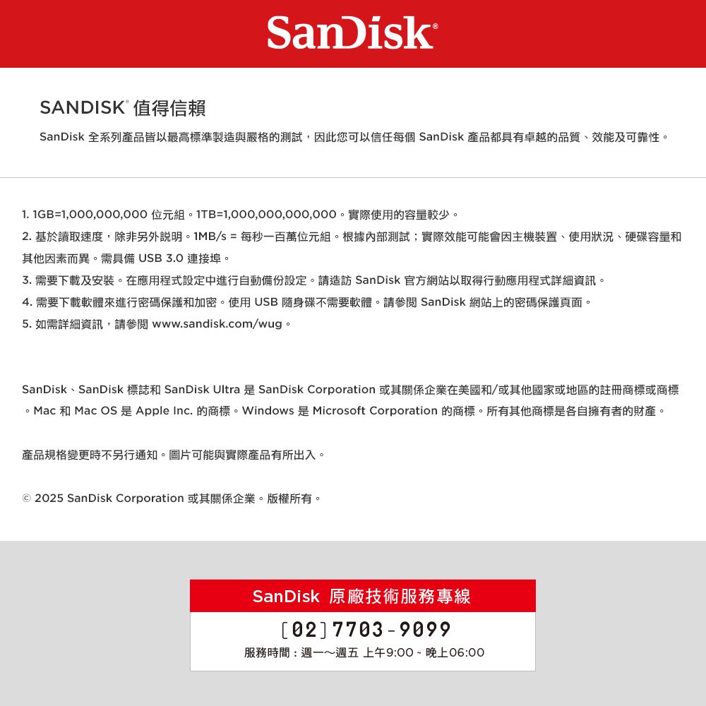 SanDiskSANDISK 值得信賴SanDisk 全系列產品皆以最高標準製造與嚴格的測試,因此您可以信任每個 SanDisk 產品都具有卓越的品質、效能及可靠性1. 1GB= 。1TB=1,000,000,000,000。實際使用的容量較少。2.基於讀取速度,除非另外說明。1MB/s = 每秒一百萬位元組。根據內部測試;實際效能可能會因主機裝置、使用狀況、硬碟容量和其他因素而異。需具備 USB3.0 連接埠。3.需要下載及安裝。在應用程式設定中進行自動備份設定。請造訪 SanDisk 官方網站以取得行動應用程式詳細資訊。4. 需要下載軟體來進行密碼保護和加密。使用USB隨身碟不需要軟體。請參閱 SanDisk 網站上的密碼保護頁面。5. 如需詳細資訊,請參閱 www.sandisk.com/wug。SanDisk、SanDisk 標誌和 SanDisk Ultra 是 SanDisk Corporation 或其關係企業在美國和/或其他國家或地區的註冊商標或商標。Mac 和 Mac OS 是 Apple Inc. 的商標。Windows 是 Microsoft Corporation 的商標。所有其他商標是各自擁有者的財產。產品規格變更時不另行通知。圖片可能與實際產品有所出入。© 25 SanDisk Corporation 或其關係企業。版權所有。SanDisk 原廠技術服務專線02 7703-9099服務時間:週一週五 上午9:00 ~ 晚上06:00